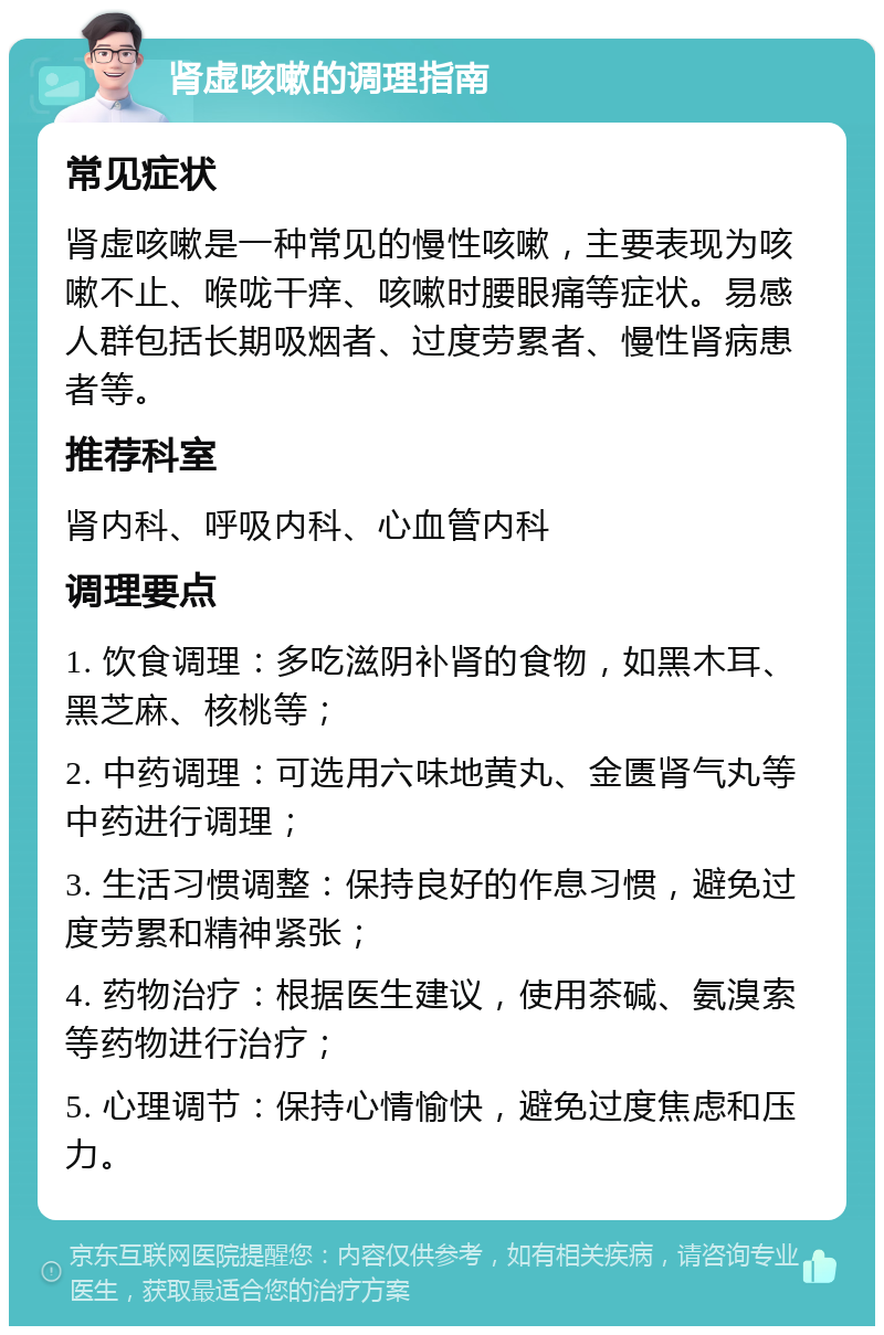 肾虚咳嗽的调理指南 常见症状 肾虚咳嗽是一种常见的慢性咳嗽，主要表现为咳嗽不止、喉咙干痒、咳嗽时腰眼痛等症状。易感人群包括长期吸烟者、过度劳累者、慢性肾病患者等。 推荐科室 肾内科、呼吸内科、心血管内科 调理要点 1. 饮食调理：多吃滋阴补肾的食物，如黑木耳、黑芝麻、核桃等； 2. 中药调理：可选用六味地黄丸、金匮肾气丸等中药进行调理； 3. 生活习惯调整：保持良好的作息习惯，避免过度劳累和精神紧张； 4. 药物治疗：根据医生建议，使用茶碱、氨溴索等药物进行治疗； 5. 心理调节：保持心情愉快，避免过度焦虑和压力。