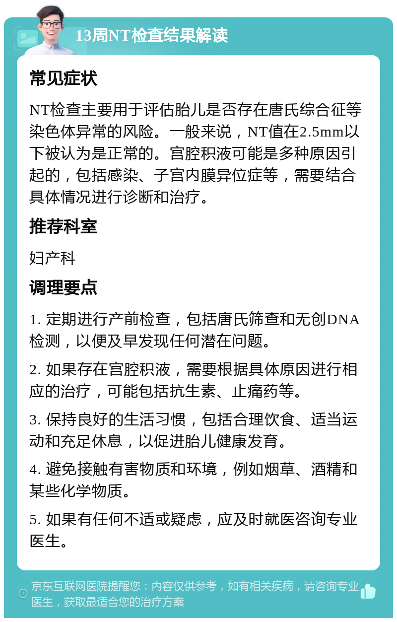 13周NT检查结果解读 常见症状 NT检查主要用于评估胎儿是否存在唐氏综合征等染色体异常的风险。一般来说，NT值在2.5mm以下被认为是正常的。宫腔积液可能是多种原因引起的，包括感染、子宫内膜异位症等，需要结合具体情况进行诊断和治疗。 推荐科室 妇产科 调理要点 1. 定期进行产前检查，包括唐氏筛查和无创DNA检测，以便及早发现任何潜在问题。 2. 如果存在宫腔积液，需要根据具体原因进行相应的治疗，可能包括抗生素、止痛药等。 3. 保持良好的生活习惯，包括合理饮食、适当运动和充足休息，以促进胎儿健康发育。 4. 避免接触有害物质和环境，例如烟草、酒精和某些化学物质。 5. 如果有任何不适或疑虑，应及时就医咨询专业医生。