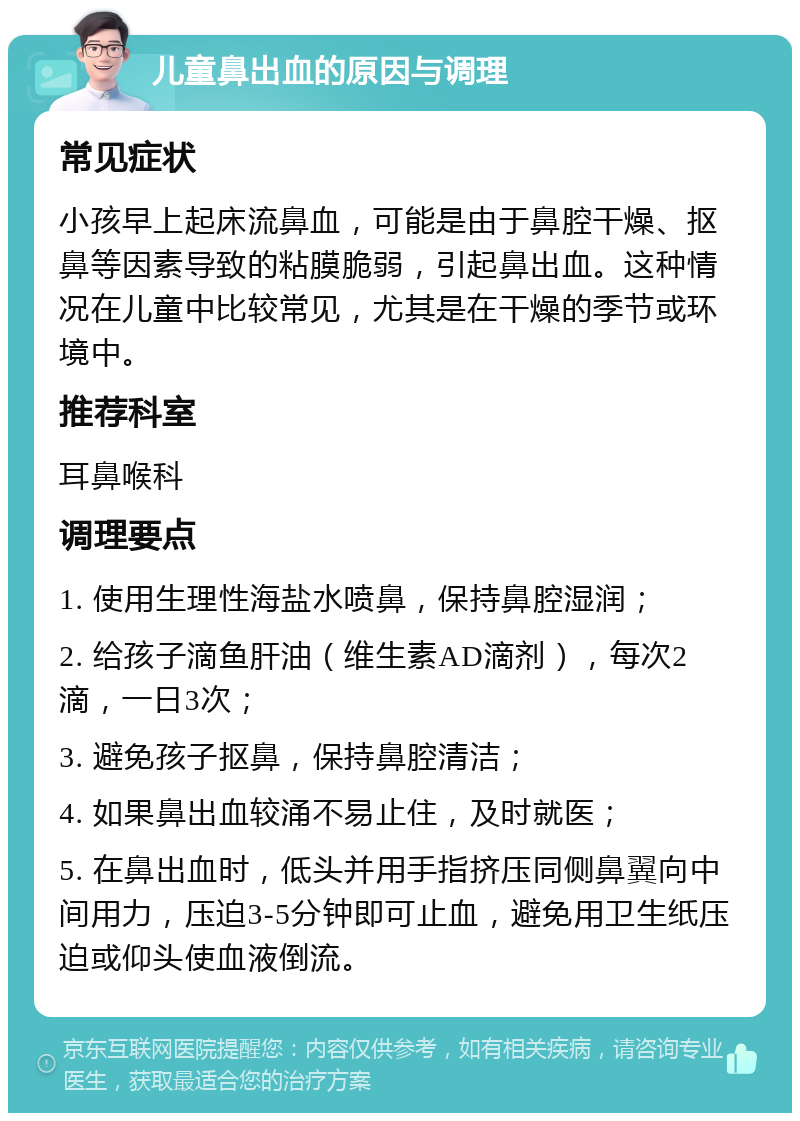 儿童鼻出血的原因与调理 常见症状 小孩早上起床流鼻血，可能是由于鼻腔干燥、抠鼻等因素导致的粘膜脆弱，引起鼻出血。这种情况在儿童中比较常见，尤其是在干燥的季节或环境中。 推荐科室 耳鼻喉科 调理要点 1. 使用生理性海盐水喷鼻，保持鼻腔湿润； 2. 给孩子滴鱼肝油（维生素AD滴剂），每次2滴，一日3次； 3. 避免孩子抠鼻，保持鼻腔清洁； 4. 如果鼻出血较涌不易止住，及时就医； 5. 在鼻出血时，低头并用手指挤压同侧鼻翼向中间用力，压迫3-5分钟即可止血，避免用卫生纸压迫或仰头使血液倒流。