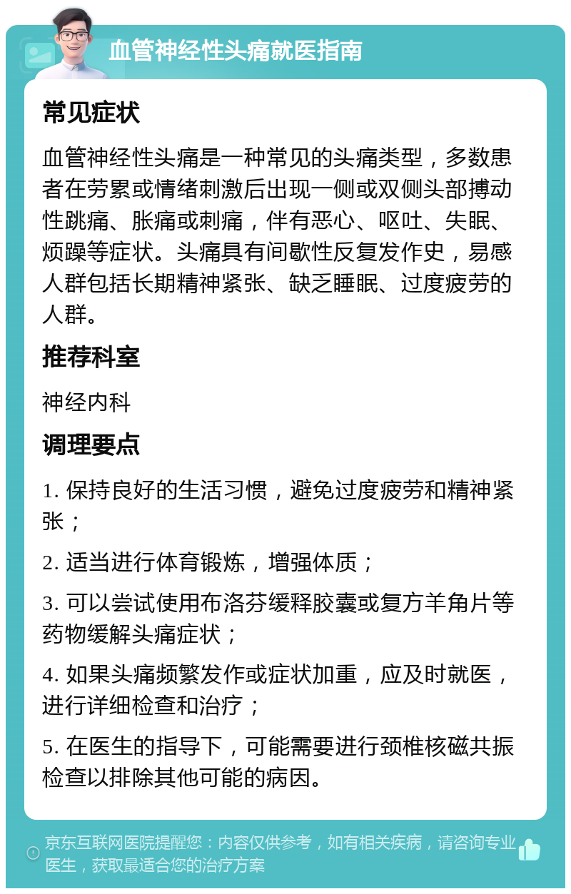 血管神经性头痛就医指南 常见症状 血管神经性头痛是一种常见的头痛类型，多数患者在劳累或情绪刺激后出现一侧或双侧头部搏动性跳痛、胀痛或刺痛，伴有恶心、呕吐、失眠、烦躁等症状。头痛具有间歇性反复发作史，易感人群包括长期精神紧张、缺乏睡眠、过度疲劳的人群。 推荐科室 神经内科 调理要点 1. 保持良好的生活习惯，避免过度疲劳和精神紧张； 2. 适当进行体育锻炼，增强体质； 3. 可以尝试使用布洛芬缓释胶囊或复方羊角片等药物缓解头痛症状； 4. 如果头痛频繁发作或症状加重，应及时就医，进行详细检查和治疗； 5. 在医生的指导下，可能需要进行颈椎核磁共振检查以排除其他可能的病因。