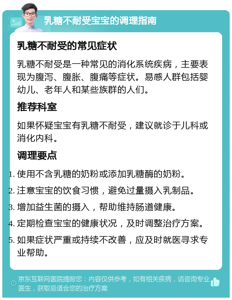 乳糖不耐受宝宝的调理指南 乳糖不耐受的常见症状 乳糖不耐受是一种常见的消化系统疾病，主要表现为腹泻、腹胀、腹痛等症状。易感人群包括婴幼儿、老年人和某些族群的人们。 推荐科室 如果怀疑宝宝有乳糖不耐受，建议就诊于儿科或消化内科。 调理要点 使用不含乳糖的奶粉或添加乳糖酶的奶粉。 注意宝宝的饮食习惯，避免过量摄入乳制品。 增加益生菌的摄入，帮助维持肠道健康。 定期检查宝宝的健康状况，及时调整治疗方案。 如果症状严重或持续不改善，应及时就医寻求专业帮助。