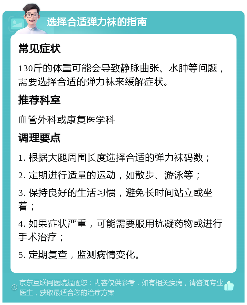 选择合适弹力袜的指南 常见症状 130斤的体重可能会导致静脉曲张、水肿等问题，需要选择合适的弹力袜来缓解症状。 推荐科室 血管外科或康复医学科 调理要点 1. 根据大腿周围长度选择合适的弹力袜码数； 2. 定期进行适量的运动，如散步、游泳等； 3. 保持良好的生活习惯，避免长时间站立或坐着； 4. 如果症状严重，可能需要服用抗凝药物或进行手术治疗； 5. 定期复查，监测病情变化。