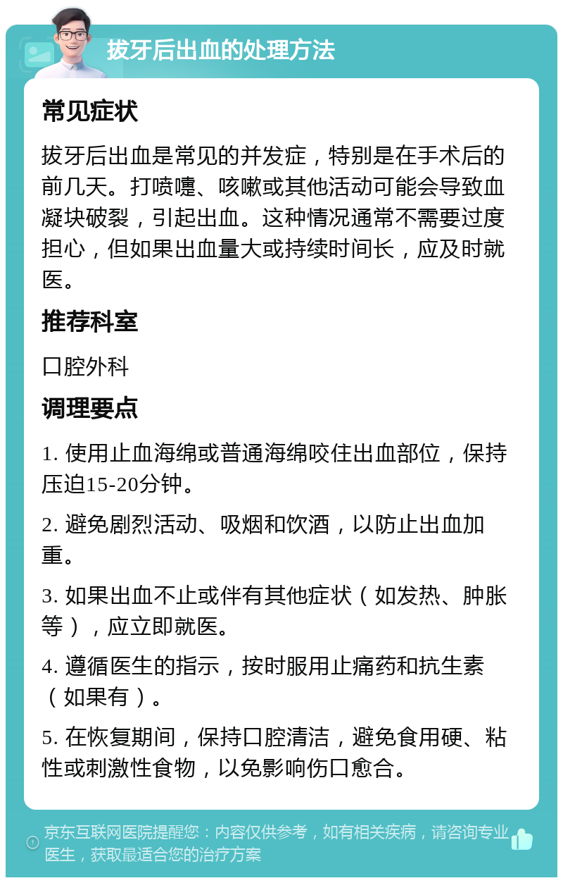 拔牙后出血的处理方法 常见症状 拔牙后出血是常见的并发症，特别是在手术后的前几天。打喷嚏、咳嗽或其他活动可能会导致血凝块破裂，引起出血。这种情况通常不需要过度担心，但如果出血量大或持续时间长，应及时就医。 推荐科室 口腔外科 调理要点 1. 使用止血海绵或普通海绵咬住出血部位，保持压迫15-20分钟。 2. 避免剧烈活动、吸烟和饮酒，以防止出血加重。 3. 如果出血不止或伴有其他症状（如发热、肿胀等），应立即就医。 4. 遵循医生的指示，按时服用止痛药和抗生素（如果有）。 5. 在恢复期间，保持口腔清洁，避免食用硬、粘性或刺激性食物，以免影响伤口愈合。