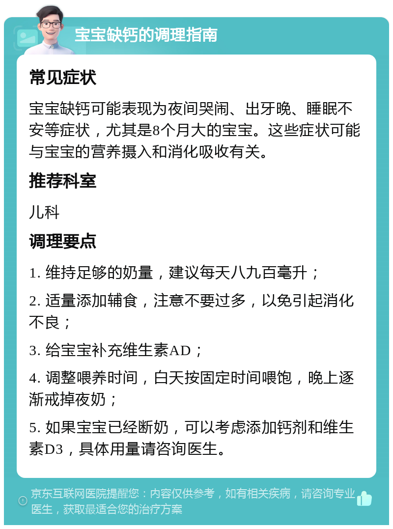 宝宝缺钙的调理指南 常见症状 宝宝缺钙可能表现为夜间哭闹、出牙晚、睡眠不安等症状，尤其是8个月大的宝宝。这些症状可能与宝宝的营养摄入和消化吸收有关。 推荐科室 儿科 调理要点 1. 维持足够的奶量，建议每天八九百毫升； 2. 适量添加辅食，注意不要过多，以免引起消化不良； 3. 给宝宝补充维生素AD； 4. 调整喂养时间，白天按固定时间喂饱，晚上逐渐戒掉夜奶； 5. 如果宝宝已经断奶，可以考虑添加钙剂和维生素D3，具体用量请咨询医生。