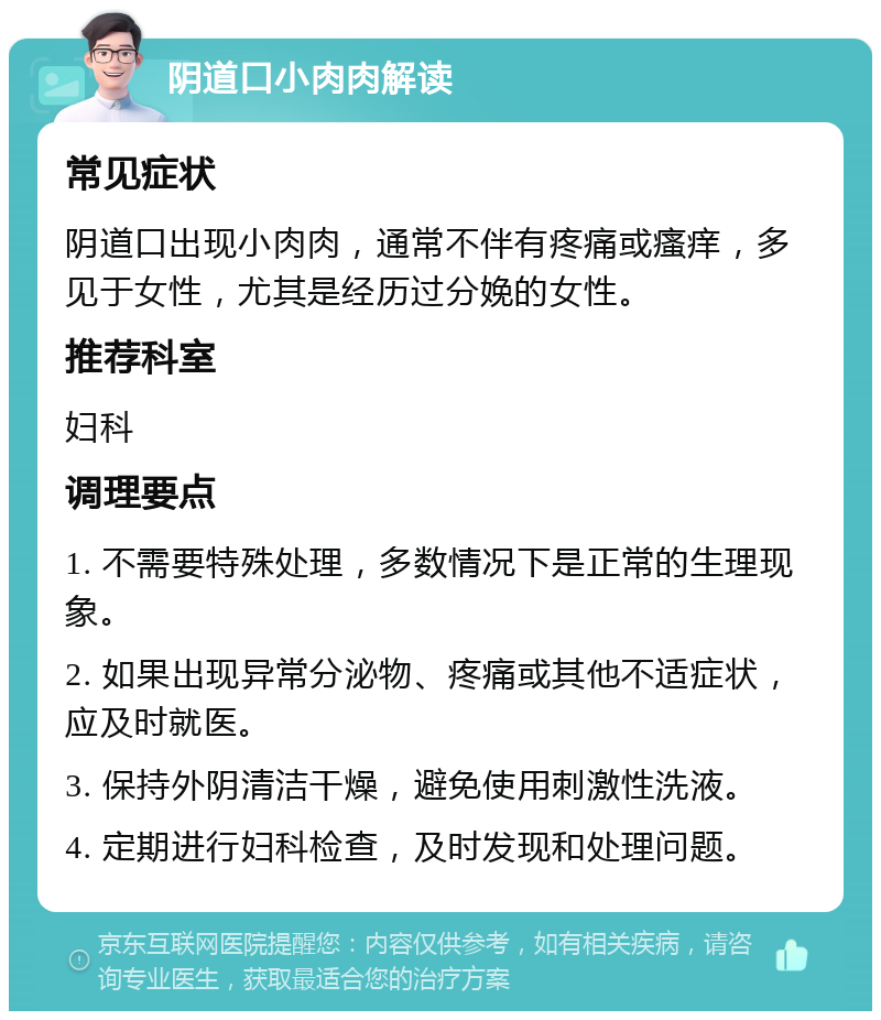 阴道口小肉肉解读 常见症状 阴道口出现小肉肉，通常不伴有疼痛或瘙痒，多见于女性，尤其是经历过分娩的女性。 推荐科室 妇科 调理要点 1. 不需要特殊处理，多数情况下是正常的生理现象。 2. 如果出现异常分泌物、疼痛或其他不适症状，应及时就医。 3. 保持外阴清洁干燥，避免使用刺激性洗液。 4. 定期进行妇科检查，及时发现和处理问题。