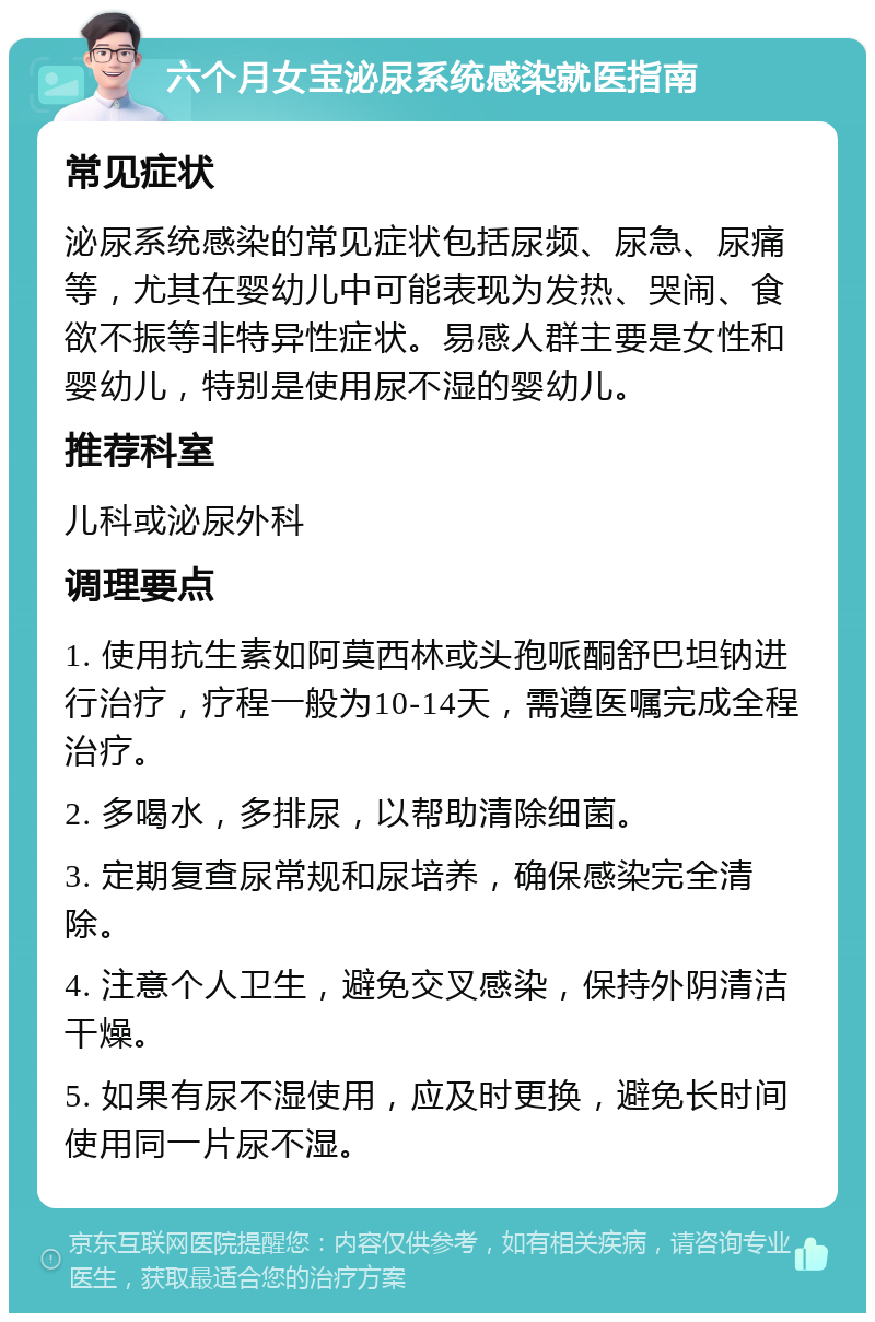 六个月女宝泌尿系统感染就医指南 常见症状 泌尿系统感染的常见症状包括尿频、尿急、尿痛等，尤其在婴幼儿中可能表现为发热、哭闹、食欲不振等非特异性症状。易感人群主要是女性和婴幼儿，特别是使用尿不湿的婴幼儿。 推荐科室 儿科或泌尿外科 调理要点 1. 使用抗生素如阿莫西林或头孢哌酮舒巴坦钠进行治疗，疗程一般为10-14天，需遵医嘱完成全程治疗。 2. 多喝水，多排尿，以帮助清除细菌。 3. 定期复查尿常规和尿培养，确保感染完全清除。 4. 注意个人卫生，避免交叉感染，保持外阴清洁干燥。 5. 如果有尿不湿使用，应及时更换，避免长时间使用同一片尿不湿。