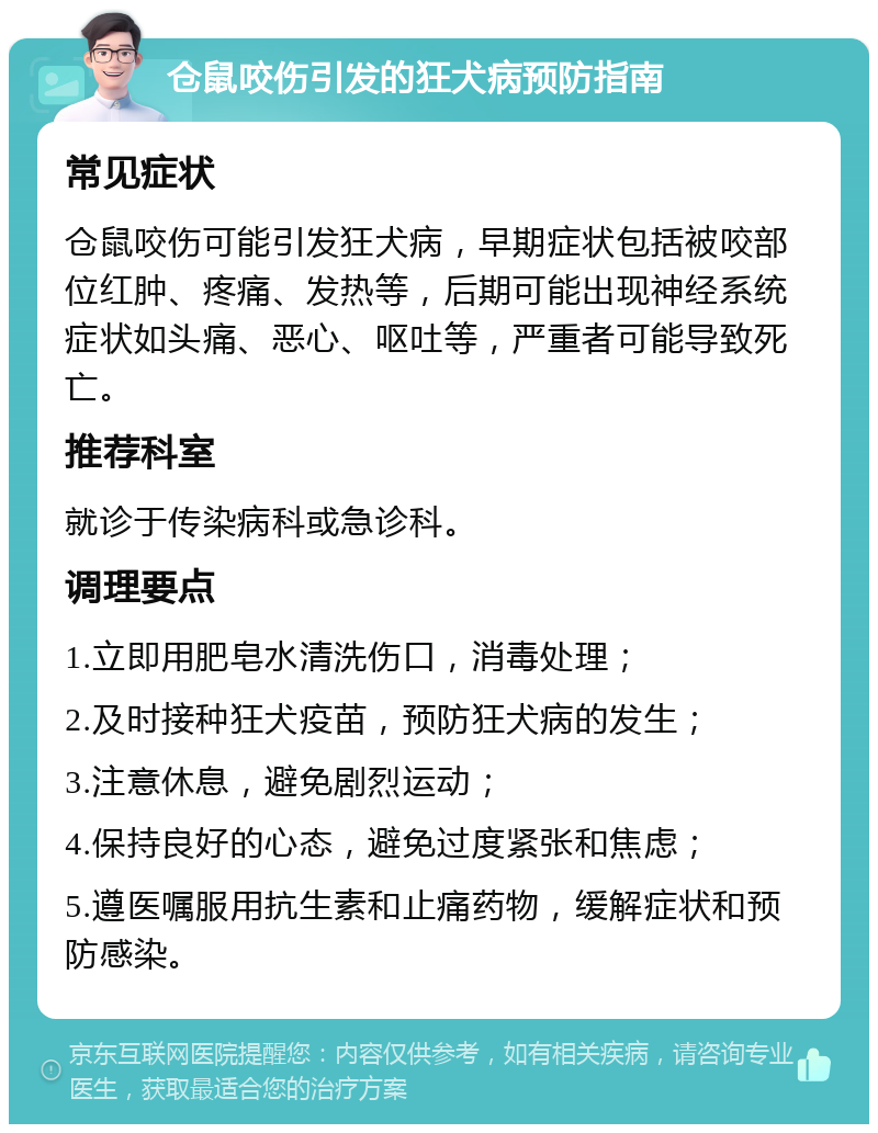 仓鼠咬伤引发的狂犬病预防指南 常见症状 仓鼠咬伤可能引发狂犬病，早期症状包括被咬部位红肿、疼痛、发热等，后期可能出现神经系统症状如头痛、恶心、呕吐等，严重者可能导致死亡。 推荐科室 就诊于传染病科或急诊科。 调理要点 1.立即用肥皂水清洗伤口，消毒处理； 2.及时接种狂犬疫苗，预防狂犬病的发生； 3.注意休息，避免剧烈运动； 4.保持良好的心态，避免过度紧张和焦虑； 5.遵医嘱服用抗生素和止痛药物，缓解症状和预防感染。