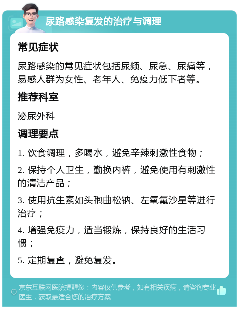 尿路感染复发的治疗与调理 常见症状 尿路感染的常见症状包括尿频、尿急、尿痛等，易感人群为女性、老年人、免疫力低下者等。 推荐科室 泌尿外科 调理要点 1. 饮食调理，多喝水，避免辛辣刺激性食物； 2. 保持个人卫生，勤换内裤，避免使用有刺激性的清洁产品； 3. 使用抗生素如头孢曲松钠、左氧氟沙星等进行治疗； 4. 增强免疫力，适当锻炼，保持良好的生活习惯； 5. 定期复查，避免复发。