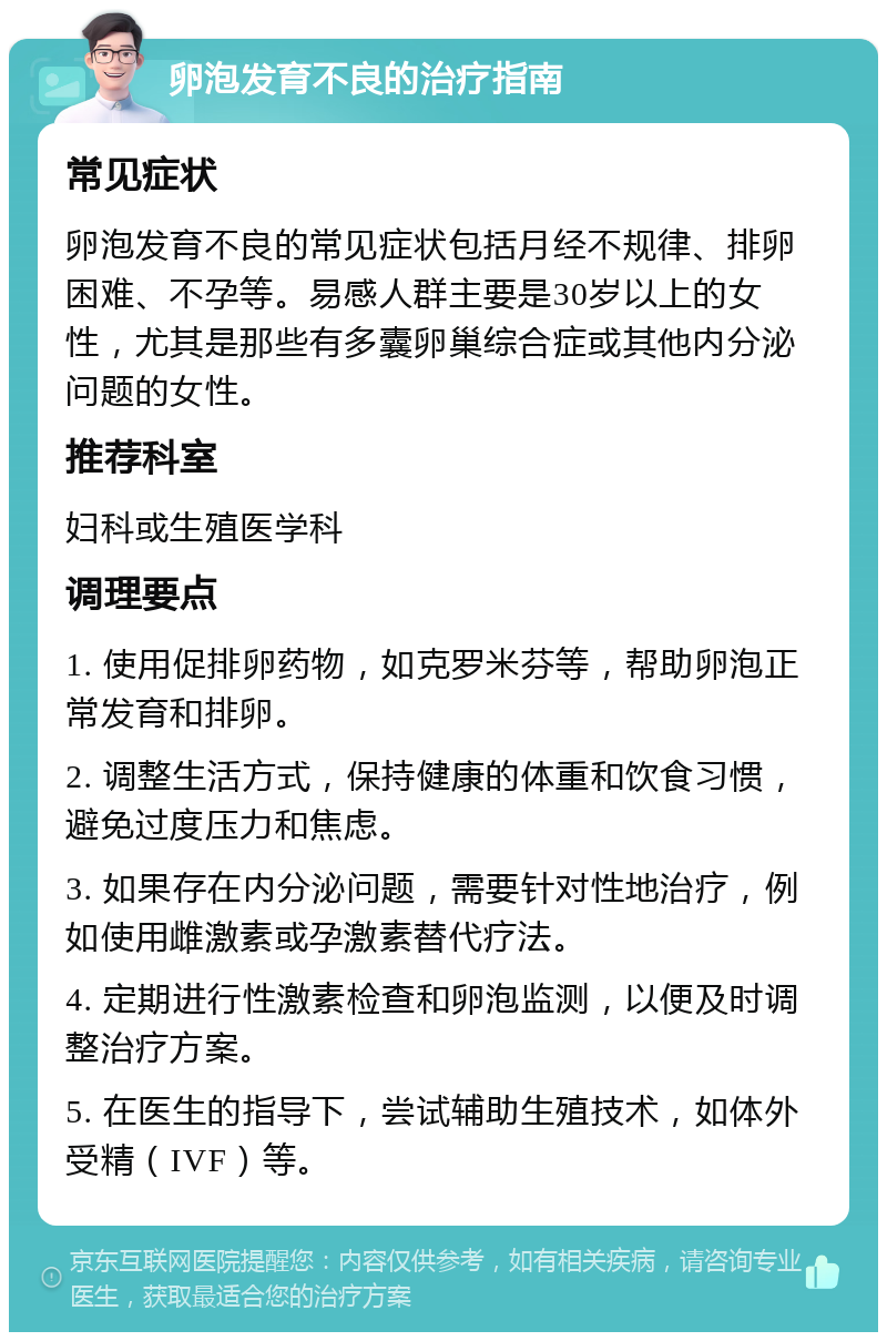 卵泡发育不良的治疗指南 常见症状 卵泡发育不良的常见症状包括月经不规律、排卵困难、不孕等。易感人群主要是30岁以上的女性，尤其是那些有多囊卵巢综合症或其他内分泌问题的女性。 推荐科室 妇科或生殖医学科 调理要点 1. 使用促排卵药物，如克罗米芬等，帮助卵泡正常发育和排卵。 2. 调整生活方式，保持健康的体重和饮食习惯，避免过度压力和焦虑。 3. 如果存在内分泌问题，需要针对性地治疗，例如使用雌激素或孕激素替代疗法。 4. 定期进行性激素检查和卵泡监测，以便及时调整治疗方案。 5. 在医生的指导下，尝试辅助生殖技术，如体外受精（IVF）等。