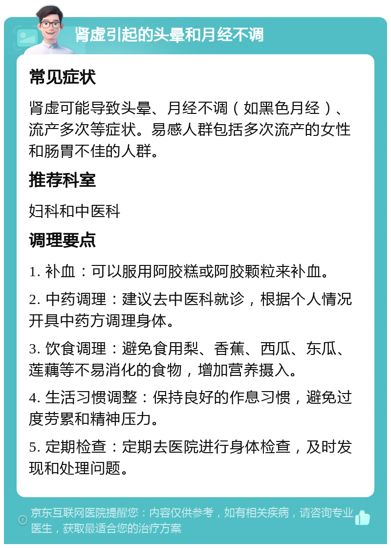 肾虚引起的头晕和月经不调 常见症状 肾虚可能导致头晕、月经不调（如黑色月经）、流产多次等症状。易感人群包括多次流产的女性和肠胃不佳的人群。 推荐科室 妇科和中医科 调理要点 1. 补血：可以服用阿胶糕或阿胶颗粒来补血。 2. 中药调理：建议去中医科就诊，根据个人情况开具中药方调理身体。 3. 饮食调理：避免食用梨、香蕉、西瓜、东瓜、莲藕等不易消化的食物，增加营养摄入。 4. 生活习惯调整：保持良好的作息习惯，避免过度劳累和精神压力。 5. 定期检查：定期去医院进行身体检查，及时发现和处理问题。