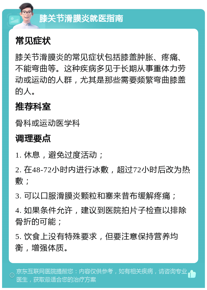 膝关节滑膜炎就医指南 常见症状 膝关节滑膜炎的常见症状包括膝盖肿胀、疼痛、不能弯曲等。这种疾病多见于长期从事重体力劳动或运动的人群，尤其是那些需要频繁弯曲膝盖的人。 推荐科室 骨科或运动医学科 调理要点 1. 休息，避免过度活动； 2. 在48-72小时内进行冰敷，超过72小时后改为热敷； 3. 可以口服滑膜炎颗粒和塞来昔布缓解疼痛； 4. 如果条件允许，建议到医院拍片子检查以排除骨折的可能； 5. 饮食上没有特殊要求，但要注意保持营养均衡，增强体质。