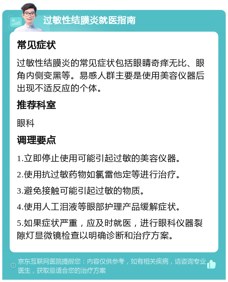 过敏性结膜炎就医指南 常见症状 过敏性结膜炎的常见症状包括眼睛奇痒无比、眼角内侧变黑等。易感人群主要是使用美容仪器后出现不适反应的个体。 推荐科室 眼科 调理要点 1.立即停止使用可能引起过敏的美容仪器。 2.使用抗过敏药物如氯雷他定等进行治疗。 3.避免接触可能引起过敏的物质。 4.使用人工泪液等眼部护理产品缓解症状。 5.如果症状严重，应及时就医，进行眼科仪器裂隙灯显微镜检查以明确诊断和治疗方案。