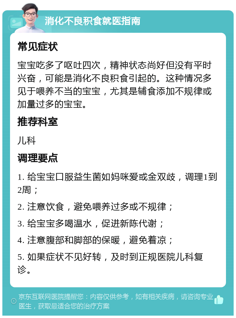 消化不良积食就医指南 常见症状 宝宝吃多了呕吐四次，精神状态尚好但没有平时兴奋，可能是消化不良积食引起的。这种情况多见于喂养不当的宝宝，尤其是辅食添加不规律或加量过多的宝宝。 推荐科室 儿科 调理要点 1. 给宝宝口服益生菌如妈咪爱或金双歧，调理1到2周； 2. 注意饮食，避免喂养过多或不规律； 3. 给宝宝多喝温水，促进新陈代谢； 4. 注意腹部和脚部的保暖，避免着凉； 5. 如果症状不见好转，及时到正规医院儿科复诊。