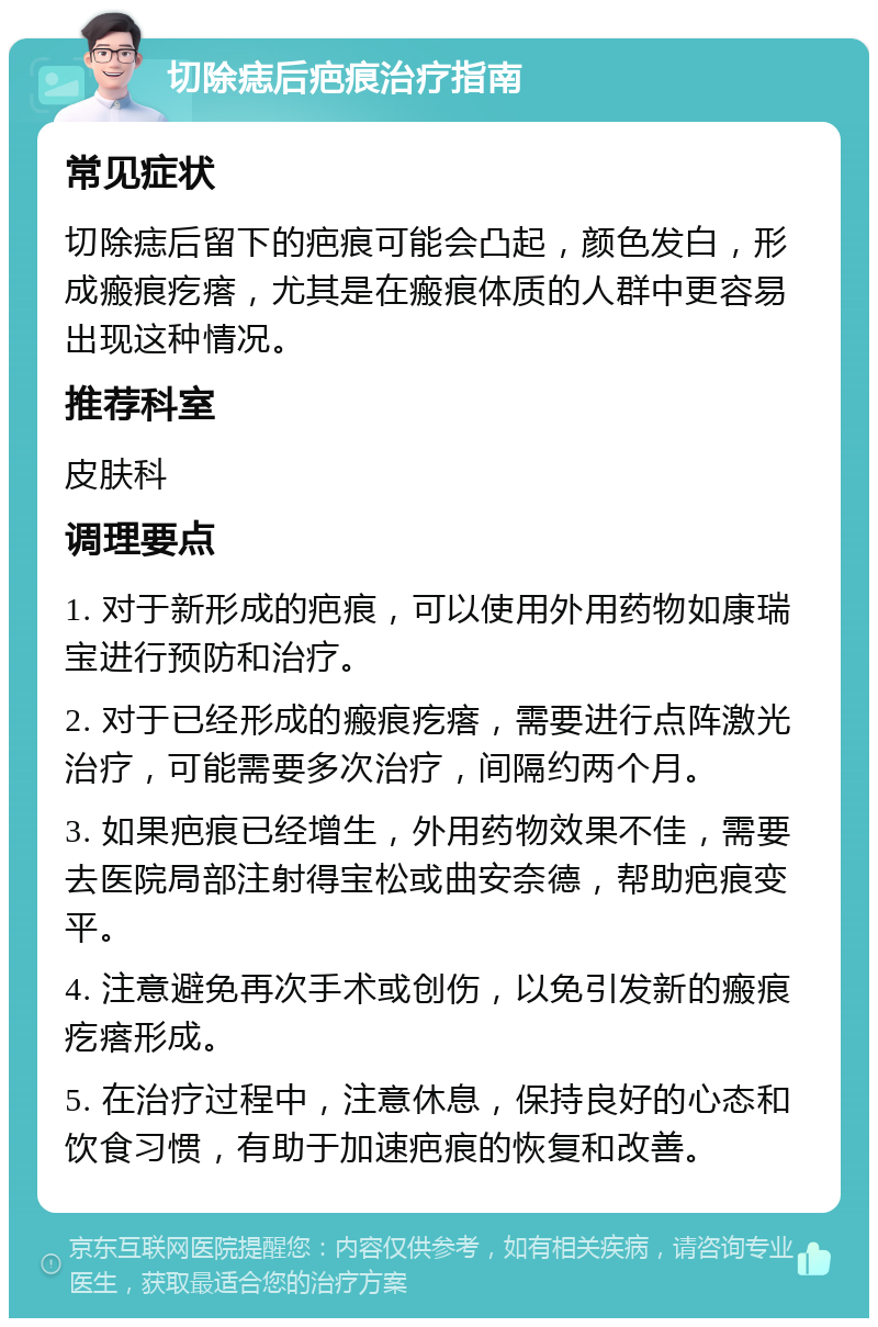 切除痣后疤痕治疗指南 常见症状 切除痣后留下的疤痕可能会凸起，颜色发白，形成瘢痕疙瘩，尤其是在瘢痕体质的人群中更容易出现这种情况。 推荐科室 皮肤科 调理要点 1. 对于新形成的疤痕，可以使用外用药物如康瑞宝进行预防和治疗。 2. 对于已经形成的瘢痕疙瘩，需要进行点阵激光治疗，可能需要多次治疗，间隔约两个月。 3. 如果疤痕已经增生，外用药物效果不佳，需要去医院局部注射得宝松或曲安奈德，帮助疤痕变平。 4. 注意避免再次手术或创伤，以免引发新的瘢痕疙瘩形成。 5. 在治疗过程中，注意休息，保持良好的心态和饮食习惯，有助于加速疤痕的恢复和改善。