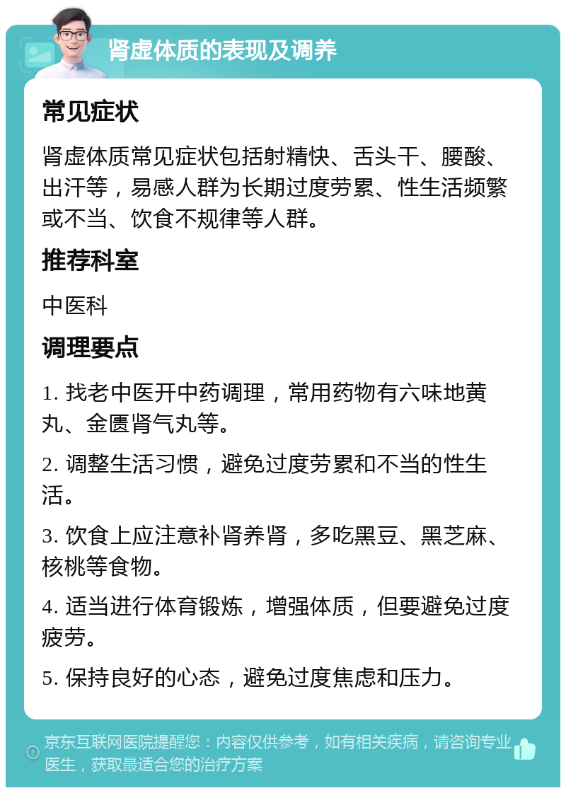 肾虚体质的表现及调养 常见症状 肾虚体质常见症状包括射精快、舌头干、腰酸、出汗等，易感人群为长期过度劳累、性生活频繁或不当、饮食不规律等人群。 推荐科室 中医科 调理要点 1. 找老中医开中药调理，常用药物有六味地黄丸、金匮肾气丸等。 2. 调整生活习惯，避免过度劳累和不当的性生活。 3. 饮食上应注意补肾养肾，多吃黑豆、黑芝麻、核桃等食物。 4. 适当进行体育锻炼，增强体质，但要避免过度疲劳。 5. 保持良好的心态，避免过度焦虑和压力。