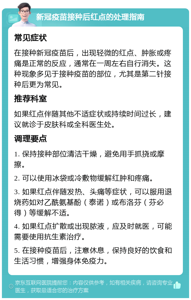 新冠疫苗接种后红点的处理指南 常见症状 在接种新冠疫苗后，出现轻微的红点、肿胀或疼痛是正常的反应，通常在一周左右自行消失。这种现象多见于接种疫苗的部位，尤其是第二针接种后更为常见。 推荐科室 如果红点伴随其他不适症状或持续时间过长，建议就诊于皮肤科或全科医生处。 调理要点 1. 保持接种部位清洁干燥，避免用手抓挠或摩擦。 2. 可以使用冰袋或冷敷物缓解红肿和疼痛。 3. 如果红点伴随发热、头痛等症状，可以服用退烧药如对乙酰氨基酚（泰诺）或布洛芬（芬必得）等缓解不适。 4. 如果红点扩散或出现脓液，应及时就医，可能需要使用抗生素治疗。 5. 在接种疫苗后，注意休息，保持良好的饮食和生活习惯，增强身体免疫力。