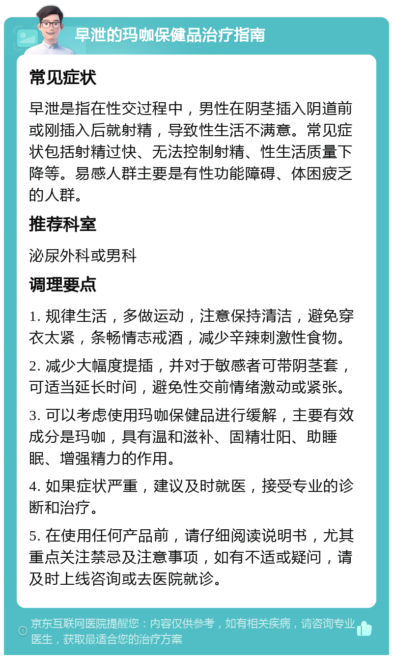 早泄的玛咖保健品治疗指南 常见症状 早泄是指在性交过程中，男性在阴茎插入阴道前或刚插入后就射精，导致性生活不满意。常见症状包括射精过快、无法控制射精、性生活质量下降等。易感人群主要是有性功能障碍、体困疲乏的人群。 推荐科室 泌尿外科或男科 调理要点 1. 规律生活，多做运动，注意保持清洁，避免穿衣太紧，条畅情志戒酒，减少辛辣刺激性食物。 2. 减少大幅度提插，并对于敏感者可带阴茎套，可适当延长时间，避免性交前情绪激动或紧张。 3. 可以考虑使用玛咖保健品进行缓解，主要有效成分是玛咖，具有温和滋补、固精壮阳、助睡眠、增强精力的作用。 4. 如果症状严重，建议及时就医，接受专业的诊断和治疗。 5. 在使用任何产品前，请仔细阅读说明书，尤其重点关注禁忌及注意事项，如有不适或疑问，请及时上线咨询或去医院就诊。