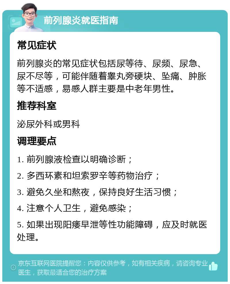 前列腺炎就医指南 常见症状 前列腺炎的常见症状包括尿等待、尿频、尿急、尿不尽等，可能伴随着睾丸旁硬块、坠痛、肿胀等不适感，易感人群主要是中老年男性。 推荐科室 泌尿外科或男科 调理要点 1. 前列腺液检查以明确诊断； 2. 多西环素和坦索罗辛等药物治疗； 3. 避免久坐和熬夜，保持良好生活习惯； 4. 注意个人卫生，避免感染； 5. 如果出现阳痿早泄等性功能障碍，应及时就医处理。