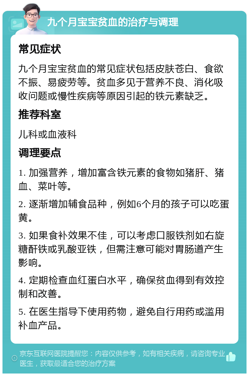 九个月宝宝贫血的治疗与调理 常见症状 九个月宝宝贫血的常见症状包括皮肤苍白、食欲不振、易疲劳等。贫血多见于营养不良、消化吸收问题或慢性疾病等原因引起的铁元素缺乏。 推荐科室 儿科或血液科 调理要点 1. 加强营养，增加富含铁元素的食物如猪肝、猪血、菜叶等。 2. 逐渐增加辅食品种，例如6个月的孩子可以吃蛋黄。 3. 如果食补效果不佳，可以考虑口服铁剂如右旋糖酐铁或乳酸亚铁，但需注意可能对胃肠道产生影响。 4. 定期检查血红蛋白水平，确保贫血得到有效控制和改善。 5. 在医生指导下使用药物，避免自行用药或滥用补血产品。