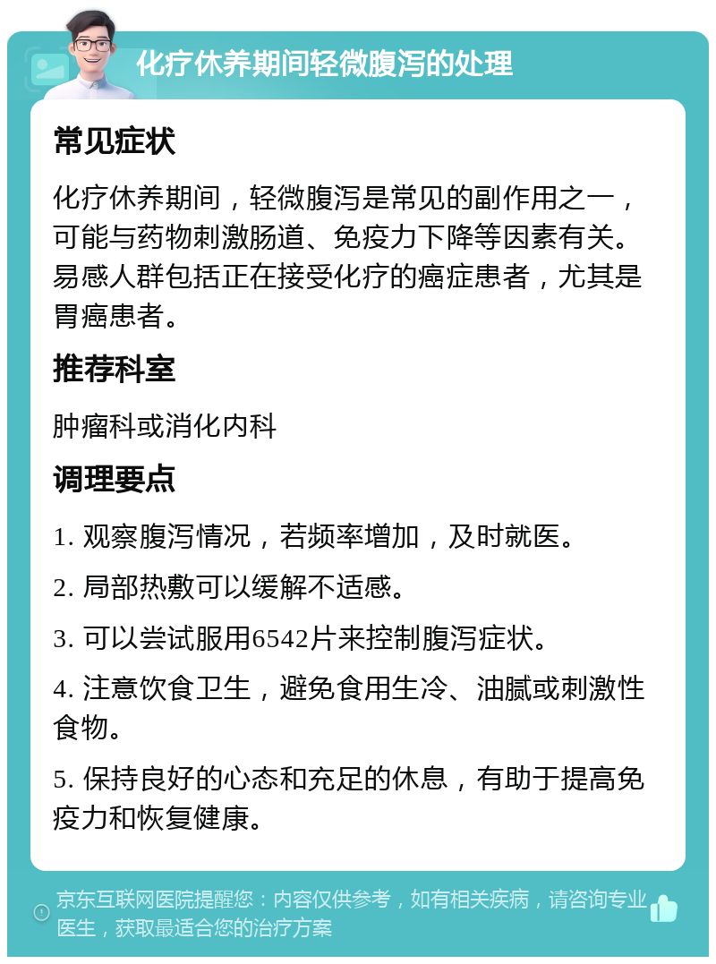 化疗休养期间轻微腹泻的处理 常见症状 化疗休养期间，轻微腹泻是常见的副作用之一，可能与药物刺激肠道、免疫力下降等因素有关。易感人群包括正在接受化疗的癌症患者，尤其是胃癌患者。 推荐科室 肿瘤科或消化内科 调理要点 1. 观察腹泻情况，若频率增加，及时就医。 2. 局部热敷可以缓解不适感。 3. 可以尝试服用6542片来控制腹泻症状。 4. 注意饮食卫生，避免食用生冷、油腻或刺激性食物。 5. 保持良好的心态和充足的休息，有助于提高免疫力和恢复健康。