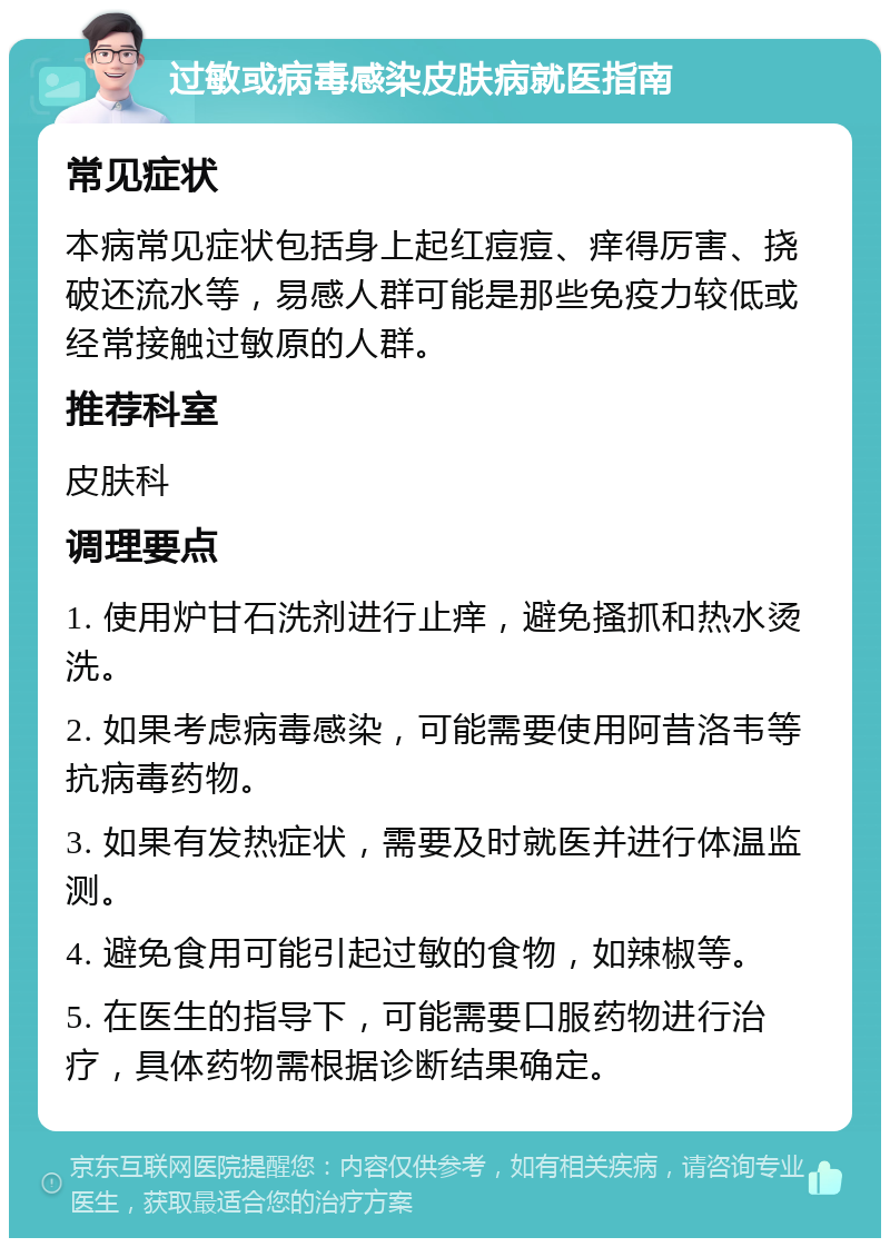 过敏或病毒感染皮肤病就医指南 常见症状 本病常见症状包括身上起红痘痘、痒得厉害、挠破还流水等，易感人群可能是那些免疫力较低或经常接触过敏原的人群。 推荐科室 皮肤科 调理要点 1. 使用炉甘石洗剂进行止痒，避免搔抓和热水烫洗。 2. 如果考虑病毒感染，可能需要使用阿昔洛韦等抗病毒药物。 3. 如果有发热症状，需要及时就医并进行体温监测。 4. 避免食用可能引起过敏的食物，如辣椒等。 5. 在医生的指导下，可能需要口服药物进行治疗，具体药物需根据诊断结果确定。