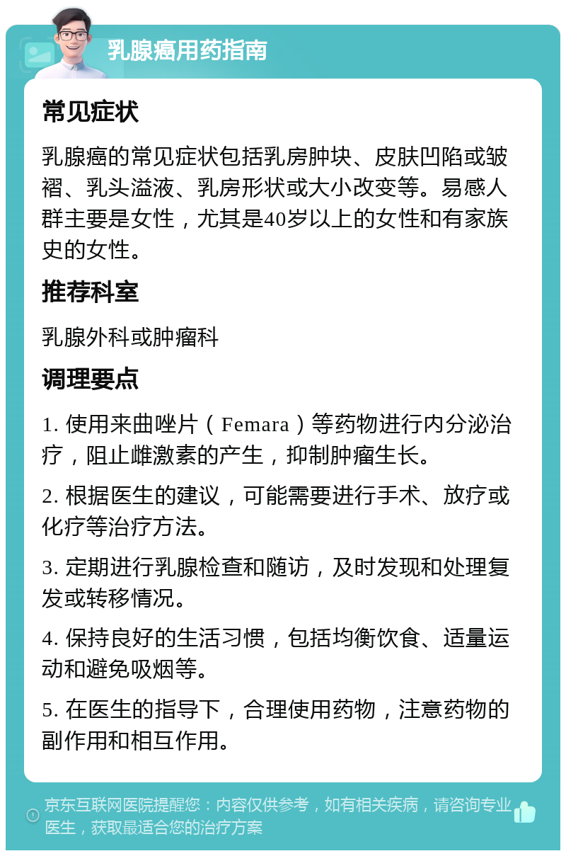 乳腺癌用药指南 常见症状 乳腺癌的常见症状包括乳房肿块、皮肤凹陷或皱褶、乳头溢液、乳房形状或大小改变等。易感人群主要是女性，尤其是40岁以上的女性和有家族史的女性。 推荐科室 乳腺外科或肿瘤科 调理要点 1. 使用来曲唑片（Femara）等药物进行内分泌治疗，阻止雌激素的产生，抑制肿瘤生长。 2. 根据医生的建议，可能需要进行手术、放疗或化疗等治疗方法。 3. 定期进行乳腺检查和随访，及时发现和处理复发或转移情况。 4. 保持良好的生活习惯，包括均衡饮食、适量运动和避免吸烟等。 5. 在医生的指导下，合理使用药物，注意药物的副作用和相互作用。