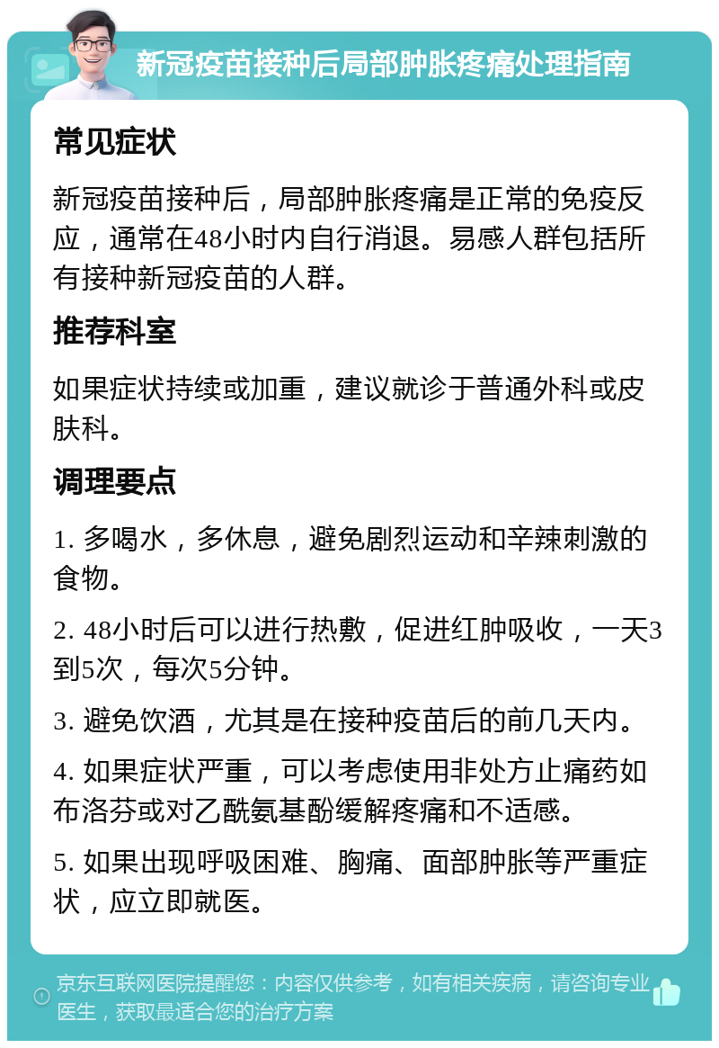 新冠疫苗接种后局部肿胀疼痛处理指南 常见症状 新冠疫苗接种后，局部肿胀疼痛是正常的免疫反应，通常在48小时内自行消退。易感人群包括所有接种新冠疫苗的人群。 推荐科室 如果症状持续或加重，建议就诊于普通外科或皮肤科。 调理要点 1. 多喝水，多休息，避免剧烈运动和辛辣刺激的食物。 2. 48小时后可以进行热敷，促进红肿吸收，一天3到5次，每次5分钟。 3. 避免饮酒，尤其是在接种疫苗后的前几天内。 4. 如果症状严重，可以考虑使用非处方止痛药如布洛芬或对乙酰氨基酚缓解疼痛和不适感。 5. 如果出现呼吸困难、胸痛、面部肿胀等严重症状，应立即就医。