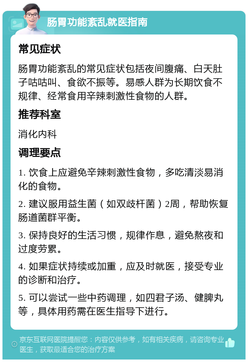 肠胃功能紊乱就医指南 常见症状 肠胃功能紊乱的常见症状包括夜间腹痛、白天肚子咕咕叫、食欲不振等。易感人群为长期饮食不规律、经常食用辛辣刺激性食物的人群。 推荐科室 消化内科 调理要点 1. 饮食上应避免辛辣刺激性食物，多吃清淡易消化的食物。 2. 建议服用益生菌（如双歧杆菌）2周，帮助恢复肠道菌群平衡。 3. 保持良好的生活习惯，规律作息，避免熬夜和过度劳累。 4. 如果症状持续或加重，应及时就医，接受专业的诊断和治疗。 5. 可以尝试一些中药调理，如四君子汤、健脾丸等，具体用药需在医生指导下进行。