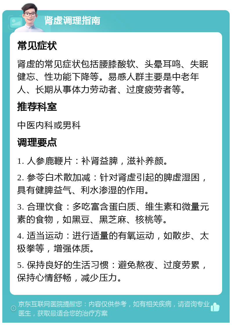 肾虚调理指南 常见症状 肾虚的常见症状包括腰膝酸软、头晕耳鸣、失眠健忘、性功能下降等。易感人群主要是中老年人、长期从事体力劳动者、过度疲劳者等。 推荐科室 中医内科或男科 调理要点 1. 人参鹿鞭片：补肾益脾，滋补养颜。 2. 参苓白术散加减：针对肾虚引起的脾虚湿困，具有健脾益气、利水渗湿的作用。 3. 合理饮食：多吃富含蛋白质、维生素和微量元素的食物，如黑豆、黑芝麻、核桃等。 4. 适当运动：进行适量的有氧运动，如散步、太极拳等，增强体质。 5. 保持良好的生活习惯：避免熬夜、过度劳累，保持心情舒畅，减少压力。