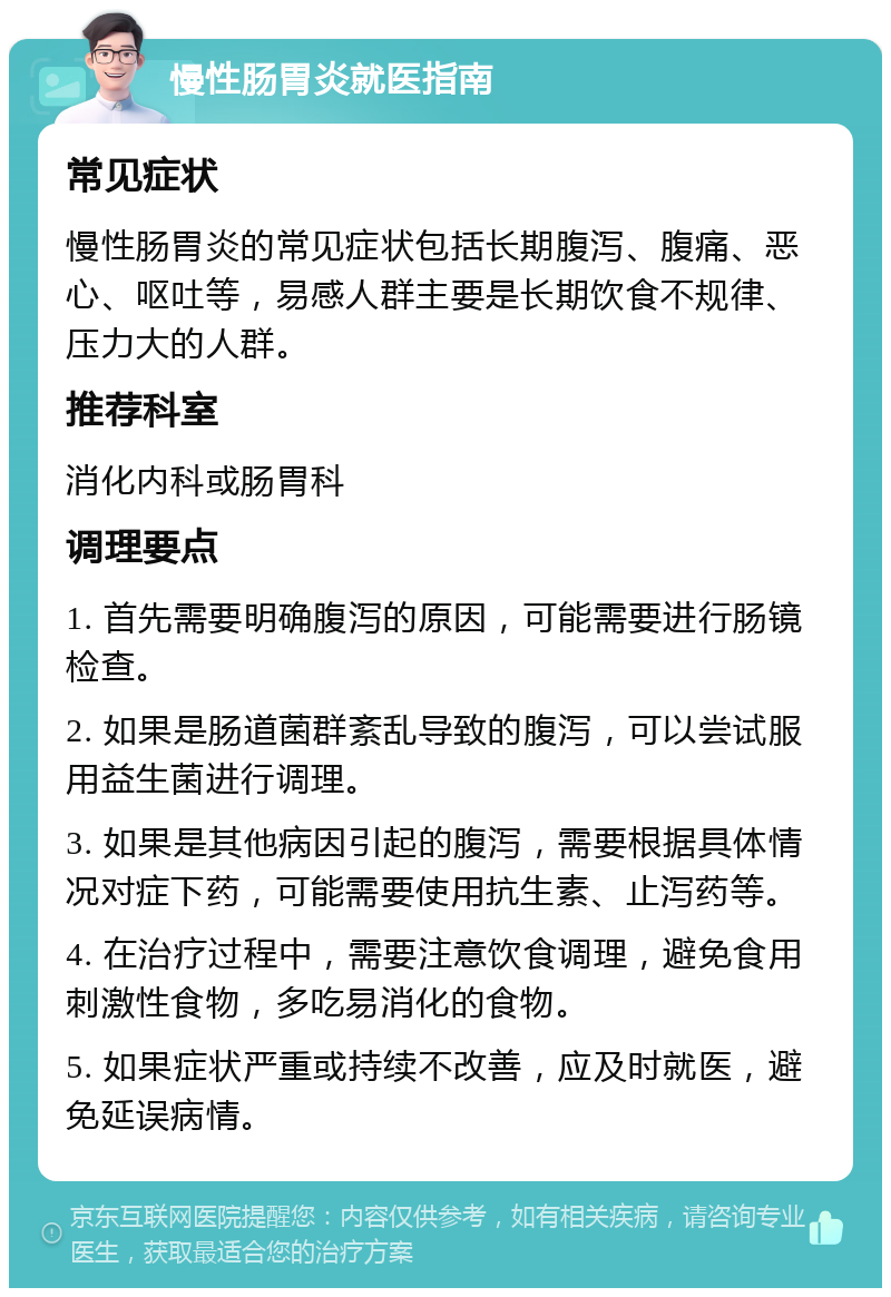 慢性肠胃炎就医指南 常见症状 慢性肠胃炎的常见症状包括长期腹泻、腹痛、恶心、呕吐等，易感人群主要是长期饮食不规律、压力大的人群。 推荐科室 消化内科或肠胃科 调理要点 1. 首先需要明确腹泻的原因，可能需要进行肠镜检查。 2. 如果是肠道菌群紊乱导致的腹泻，可以尝试服用益生菌进行调理。 3. 如果是其他病因引起的腹泻，需要根据具体情况对症下药，可能需要使用抗生素、止泻药等。 4. 在治疗过程中，需要注意饮食调理，避免食用刺激性食物，多吃易消化的食物。 5. 如果症状严重或持续不改善，应及时就医，避免延误病情。