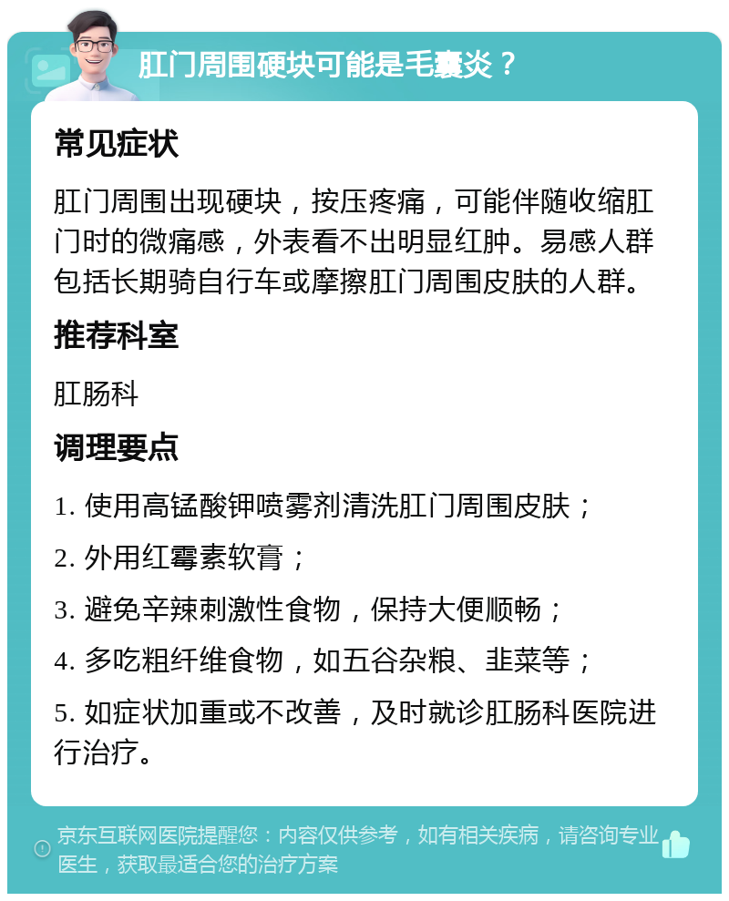 肛门周围硬块可能是毛囊炎？ 常见症状 肛门周围出现硬块，按压疼痛，可能伴随收缩肛门时的微痛感，外表看不出明显红肿。易感人群包括长期骑自行车或摩擦肛门周围皮肤的人群。 推荐科室 肛肠科 调理要点 1. 使用高锰酸钾喷雾剂清洗肛门周围皮肤； 2. 外用红霉素软膏； 3. 避免辛辣刺激性食物，保持大便顺畅； 4. 多吃粗纤维食物，如五谷杂粮、韭菜等； 5. 如症状加重或不改善，及时就诊肛肠科医院进行治疗。