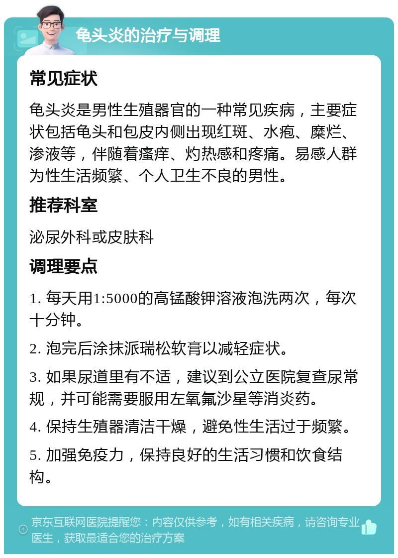 龟头炎的治疗与调理 常见症状 龟头炎是男性生殖器官的一种常见疾病，主要症状包括龟头和包皮内侧出现红斑、水疱、糜烂、渗液等，伴随着瘙痒、灼热感和疼痛。易感人群为性生活频繁、个人卫生不良的男性。 推荐科室 泌尿外科或皮肤科 调理要点 1. 每天用1:5000的高锰酸钾溶液泡洗两次，每次十分钟。 2. 泡完后涂抹派瑞松软膏以减轻症状。 3. 如果尿道里有不适，建议到公立医院复查尿常规，并可能需要服用左氧氟沙星等消炎药。 4. 保持生殖器清洁干燥，避免性生活过于频繁。 5. 加强免疫力，保持良好的生活习惯和饮食结构。