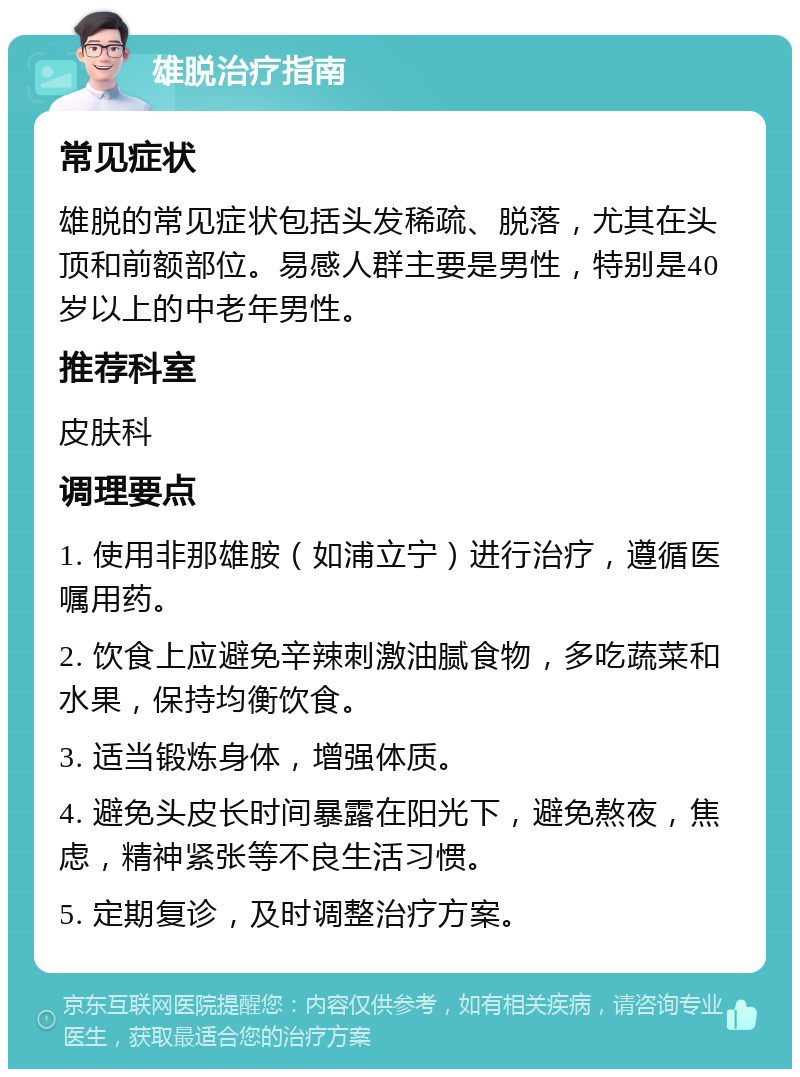 雄脱治疗指南 常见症状 雄脱的常见症状包括头发稀疏、脱落，尤其在头顶和前额部位。易感人群主要是男性，特别是40岁以上的中老年男性。 推荐科室 皮肤科 调理要点 1. 使用非那雄胺（如浦立宁）进行治疗，遵循医嘱用药。 2. 饮食上应避免辛辣刺激油腻食物，多吃蔬菜和水果，保持均衡饮食。 3. 适当锻炼身体，增强体质。 4. 避免头皮长时间暴露在阳光下，避免熬夜，焦虑，精神紧张等不良生活习惯。 5. 定期复诊，及时调整治疗方案。