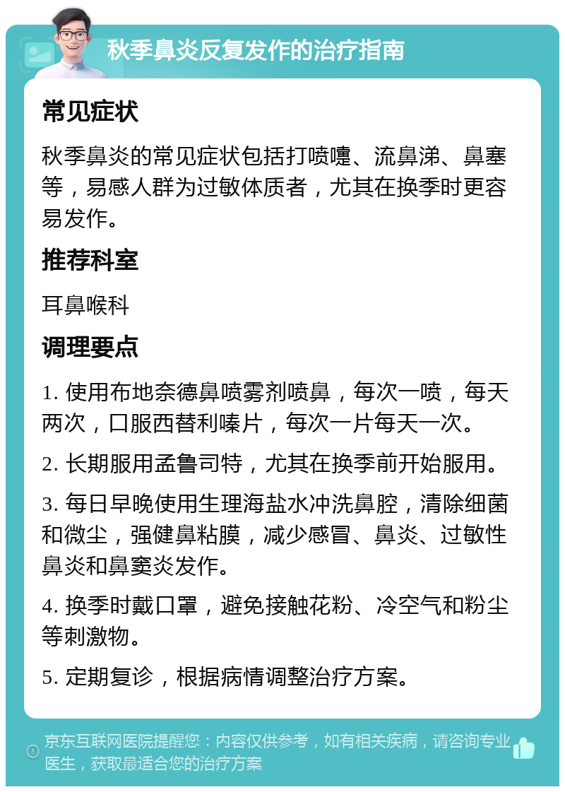 秋季鼻炎反复发作的治疗指南 常见症状 秋季鼻炎的常见症状包括打喷嚏、流鼻涕、鼻塞等，易感人群为过敏体质者，尤其在换季时更容易发作。 推荐科室 耳鼻喉科 调理要点 1. 使用布地奈德鼻喷雾剂喷鼻，每次一喷，每天两次，口服西替利嗪片，每次一片每天一次。 2. 长期服用孟鲁司特，尤其在换季前开始服用。 3. 每日早晚使用生理海盐水冲洗鼻腔，清除细菌和微尘，强健鼻粘膜，减少感冒、鼻炎、过敏性鼻炎和鼻窦炎发作。 4. 换季时戴口罩，避免接触花粉、冷空气和粉尘等刺激物。 5. 定期复诊，根据病情调整治疗方案。