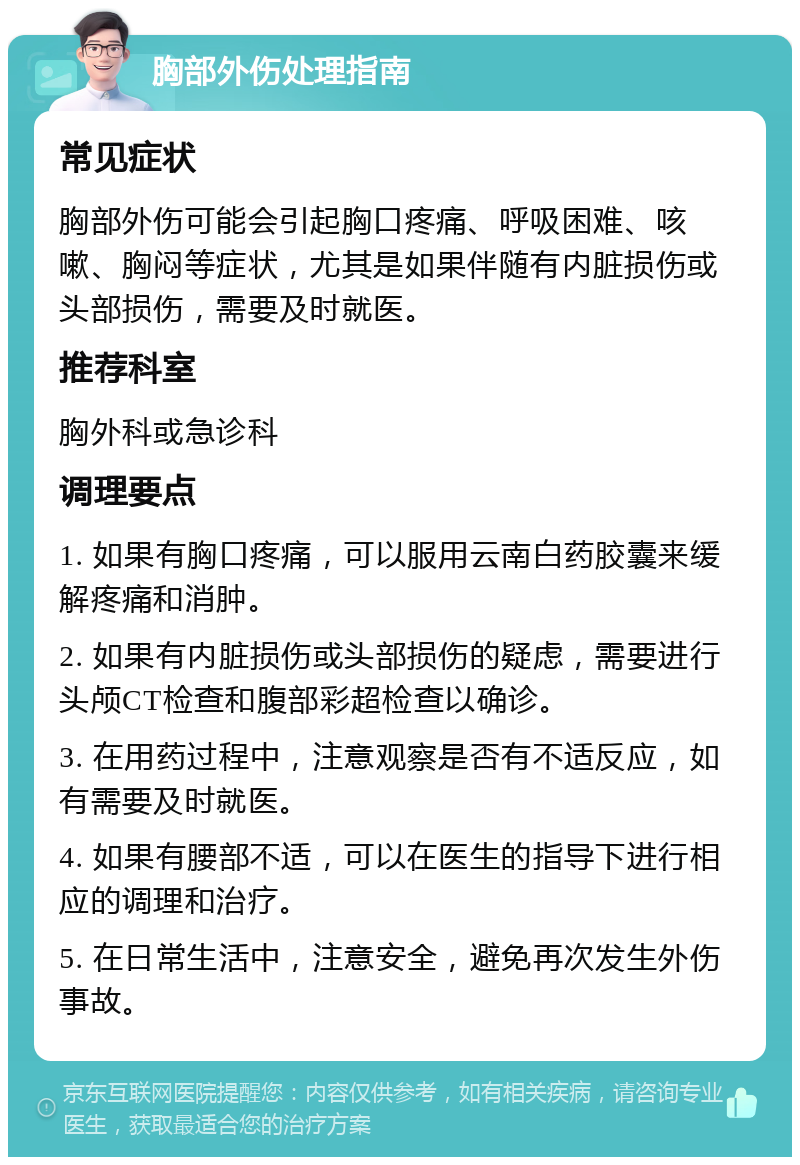 胸部外伤处理指南 常见症状 胸部外伤可能会引起胸口疼痛、呼吸困难、咳嗽、胸闷等症状，尤其是如果伴随有内脏损伤或头部损伤，需要及时就医。 推荐科室 胸外科或急诊科 调理要点 1. 如果有胸口疼痛，可以服用云南白药胶囊来缓解疼痛和消肿。 2. 如果有内脏损伤或头部损伤的疑虑，需要进行头颅CT检查和腹部彩超检查以确诊。 3. 在用药过程中，注意观察是否有不适反应，如有需要及时就医。 4. 如果有腰部不适，可以在医生的指导下进行相应的调理和治疗。 5. 在日常生活中，注意安全，避免再次发生外伤事故。