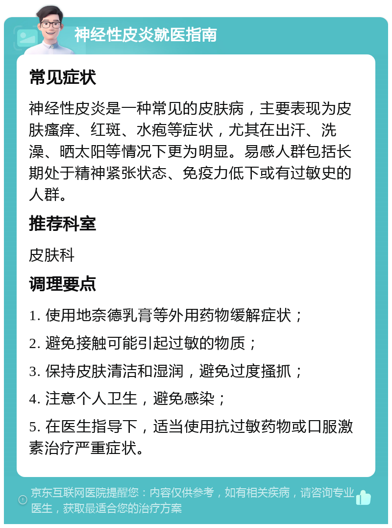 神经性皮炎就医指南 常见症状 神经性皮炎是一种常见的皮肤病，主要表现为皮肤瘙痒、红斑、水疱等症状，尤其在出汗、洗澡、晒太阳等情况下更为明显。易感人群包括长期处于精神紧张状态、免疫力低下或有过敏史的人群。 推荐科室 皮肤科 调理要点 1. 使用地奈德乳膏等外用药物缓解症状； 2. 避免接触可能引起过敏的物质； 3. 保持皮肤清洁和湿润，避免过度搔抓； 4. 注意个人卫生，避免感染； 5. 在医生指导下，适当使用抗过敏药物或口服激素治疗严重症状。