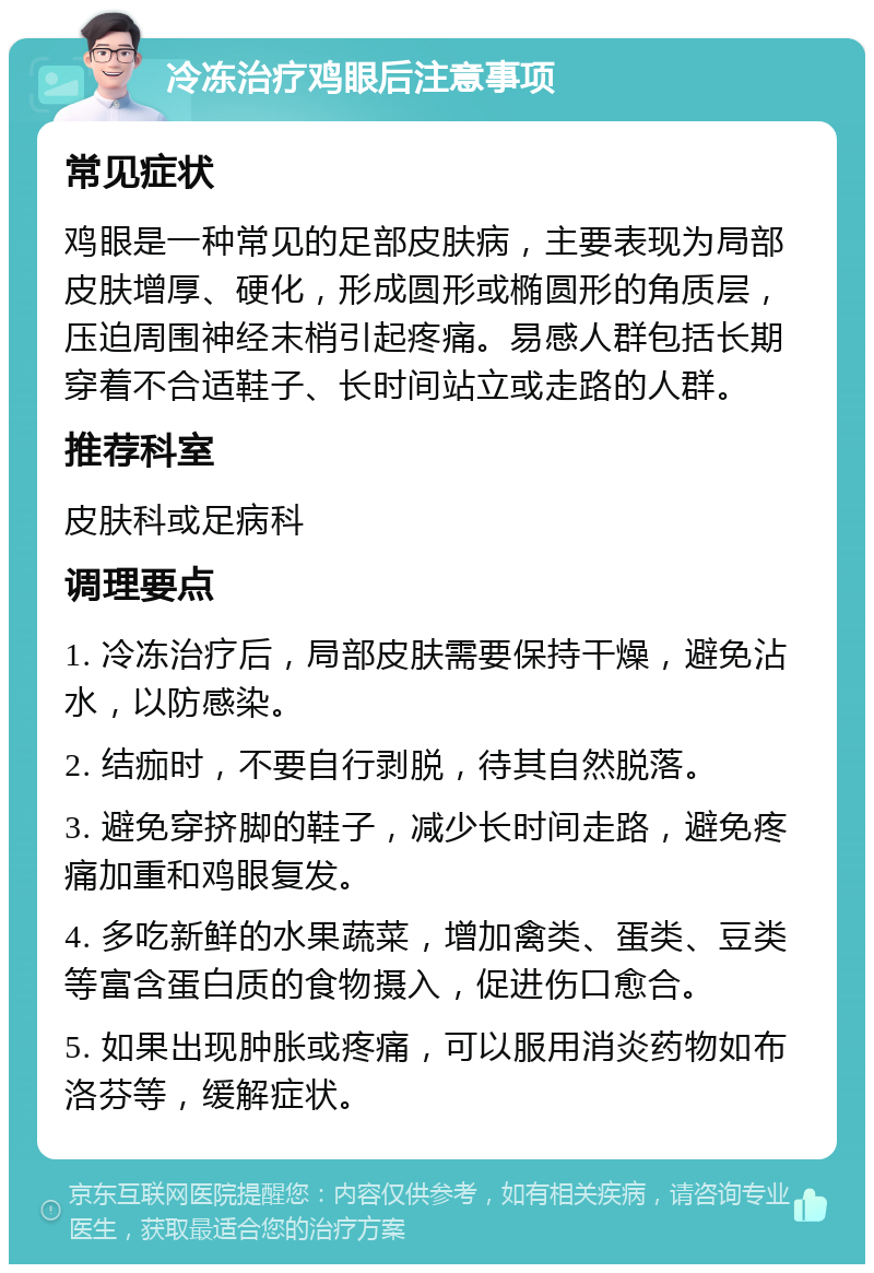 冷冻治疗鸡眼后注意事项 常见症状 鸡眼是一种常见的足部皮肤病，主要表现为局部皮肤增厚、硬化，形成圆形或椭圆形的角质层，压迫周围神经末梢引起疼痛。易感人群包括长期穿着不合适鞋子、长时间站立或走路的人群。 推荐科室 皮肤科或足病科 调理要点 1. 冷冻治疗后，局部皮肤需要保持干燥，避免沾水，以防感染。 2. 结痂时，不要自行剥脱，待其自然脱落。 3. 避免穿挤脚的鞋子，减少长时间走路，避免疼痛加重和鸡眼复发。 4. 多吃新鲜的水果蔬菜，增加禽类、蛋类、豆类等富含蛋白质的食物摄入，促进伤口愈合。 5. 如果出现肿胀或疼痛，可以服用消炎药物如布洛芬等，缓解症状。