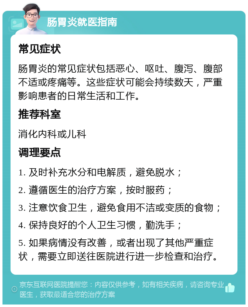 肠胃炎就医指南 常见症状 肠胃炎的常见症状包括恶心、呕吐、腹泻、腹部不适或疼痛等。这些症状可能会持续数天，严重影响患者的日常生活和工作。 推荐科室 消化内科或儿科 调理要点 1. 及时补充水分和电解质，避免脱水； 2. 遵循医生的治疗方案，按时服药； 3. 注意饮食卫生，避免食用不洁或变质的食物； 4. 保持良好的个人卫生习惯，勤洗手； 5. 如果病情没有改善，或者出现了其他严重症状，需要立即送往医院进行进一步检查和治疗。