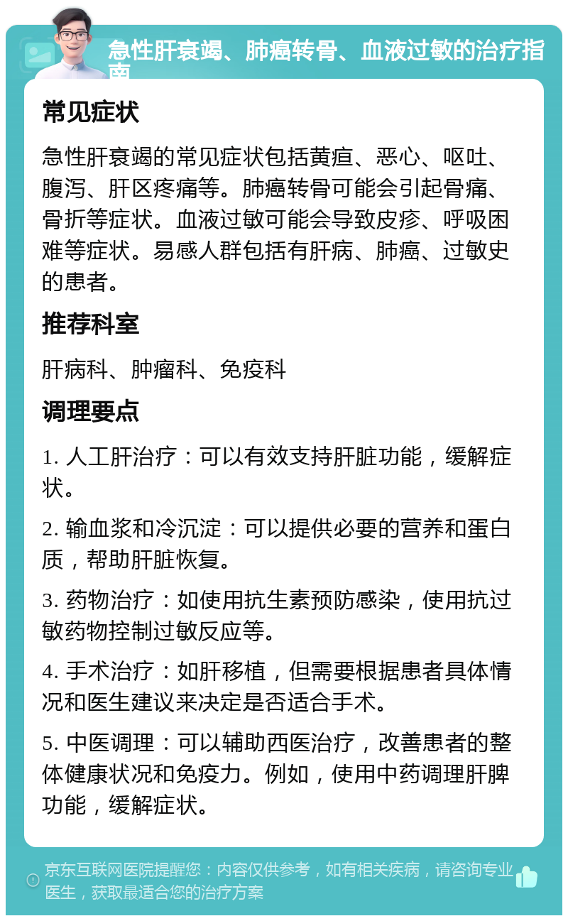 急性肝衰竭、肺癌转骨、血液过敏的治疗指南 常见症状 急性肝衰竭的常见症状包括黄疸、恶心、呕吐、腹泻、肝区疼痛等。肺癌转骨可能会引起骨痛、骨折等症状。血液过敏可能会导致皮疹、呼吸困难等症状。易感人群包括有肝病、肺癌、过敏史的患者。 推荐科室 肝病科、肿瘤科、免疫科 调理要点 1. 人工肝治疗：可以有效支持肝脏功能，缓解症状。 2. 输血浆和冷沉淀：可以提供必要的营养和蛋白质，帮助肝脏恢复。 3. 药物治疗：如使用抗生素预防感染，使用抗过敏药物控制过敏反应等。 4. 手术治疗：如肝移植，但需要根据患者具体情况和医生建议来决定是否适合手术。 5. 中医调理：可以辅助西医治疗，改善患者的整体健康状况和免疫力。例如，使用中药调理肝脾功能，缓解症状。