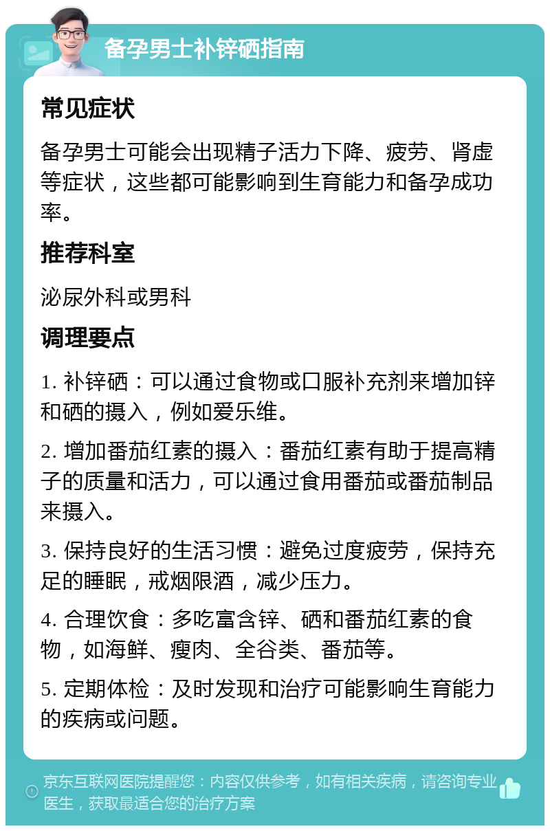 备孕男士补锌硒指南 常见症状 备孕男士可能会出现精子活力下降、疲劳、肾虚等症状，这些都可能影响到生育能力和备孕成功率。 推荐科室 泌尿外科或男科 调理要点 1. 补锌硒：可以通过食物或口服补充剂来增加锌和硒的摄入，例如爱乐维。 2. 增加番茄红素的摄入：番茄红素有助于提高精子的质量和活力，可以通过食用番茄或番茄制品来摄入。 3. 保持良好的生活习惯：避免过度疲劳，保持充足的睡眠，戒烟限酒，减少压力。 4. 合理饮食：多吃富含锌、硒和番茄红素的食物，如海鲜、瘦肉、全谷类、番茄等。 5. 定期体检：及时发现和治疗可能影响生育能力的疾病或问题。