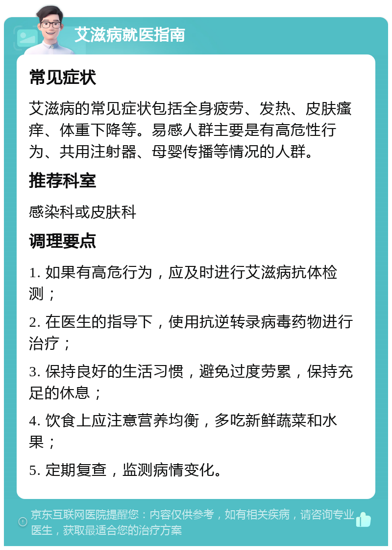 艾滋病就医指南 常见症状 艾滋病的常见症状包括全身疲劳、发热、皮肤瘙痒、体重下降等。易感人群主要是有高危性行为、共用注射器、母婴传播等情况的人群。 推荐科室 感染科或皮肤科 调理要点 1. 如果有高危行为，应及时进行艾滋病抗体检测； 2. 在医生的指导下，使用抗逆转录病毒药物进行治疗； 3. 保持良好的生活习惯，避免过度劳累，保持充足的休息； 4. 饮食上应注意营养均衡，多吃新鲜蔬菜和水果； 5. 定期复查，监测病情变化。