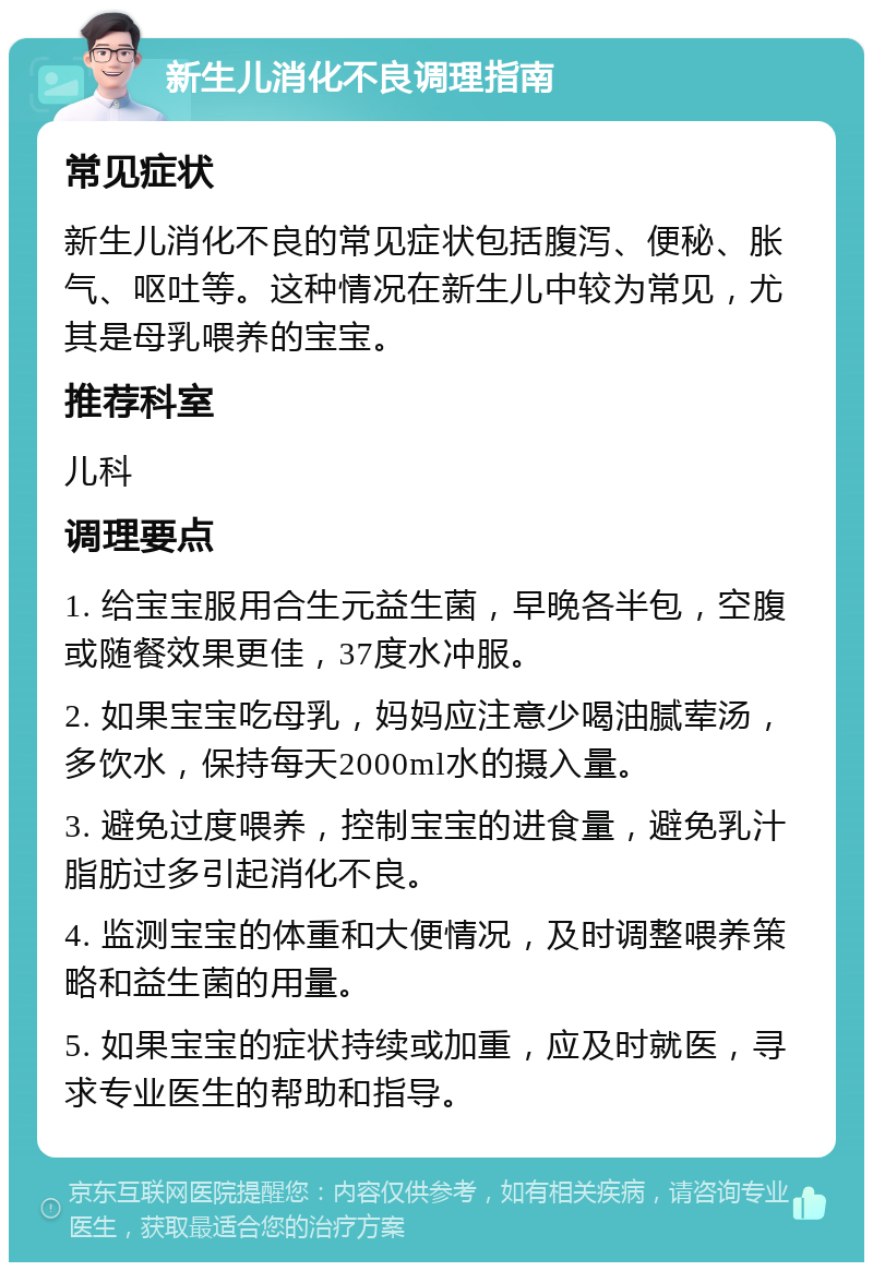 新生儿消化不良调理指南 常见症状 新生儿消化不良的常见症状包括腹泻、便秘、胀气、呕吐等。这种情况在新生儿中较为常见，尤其是母乳喂养的宝宝。 推荐科室 儿科 调理要点 1. 给宝宝服用合生元益生菌，早晚各半包，空腹或随餐效果更佳，37度水冲服。 2. 如果宝宝吃母乳，妈妈应注意少喝油腻荤汤，多饮水，保持每天2000ml水的摄入量。 3. 避免过度喂养，控制宝宝的进食量，避免乳汁脂肪过多引起消化不良。 4. 监测宝宝的体重和大便情况，及时调整喂养策略和益生菌的用量。 5. 如果宝宝的症状持续或加重，应及时就医，寻求专业医生的帮助和指导。