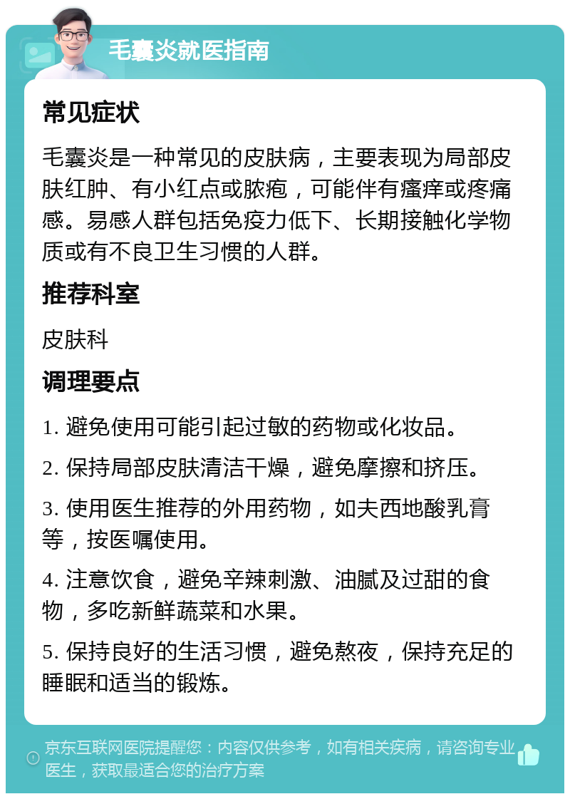 毛囊炎就医指南 常见症状 毛囊炎是一种常见的皮肤病，主要表现为局部皮肤红肿、有小红点或脓疱，可能伴有瘙痒或疼痛感。易感人群包括免疫力低下、长期接触化学物质或有不良卫生习惯的人群。 推荐科室 皮肤科 调理要点 1. 避免使用可能引起过敏的药物或化妆品。 2. 保持局部皮肤清洁干燥，避免摩擦和挤压。 3. 使用医生推荐的外用药物，如夫西地酸乳膏等，按医嘱使用。 4. 注意饮食，避免辛辣刺激、油腻及过甜的食物，多吃新鲜蔬菜和水果。 5. 保持良好的生活习惯，避免熬夜，保持充足的睡眠和适当的锻炼。