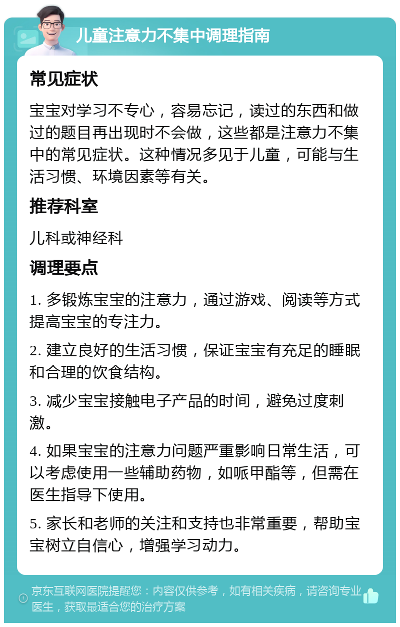 儿童注意力不集中调理指南 常见症状 宝宝对学习不专心，容易忘记，读过的东西和做过的题目再出现时不会做，这些都是注意力不集中的常见症状。这种情况多见于儿童，可能与生活习惯、环境因素等有关。 推荐科室 儿科或神经科 调理要点 1. 多锻炼宝宝的注意力，通过游戏、阅读等方式提高宝宝的专注力。 2. 建立良好的生活习惯，保证宝宝有充足的睡眠和合理的饮食结构。 3. 减少宝宝接触电子产品的时间，避免过度刺激。 4. 如果宝宝的注意力问题严重影响日常生活，可以考虑使用一些辅助药物，如哌甲酯等，但需在医生指导下使用。 5. 家长和老师的关注和支持也非常重要，帮助宝宝树立自信心，增强学习动力。