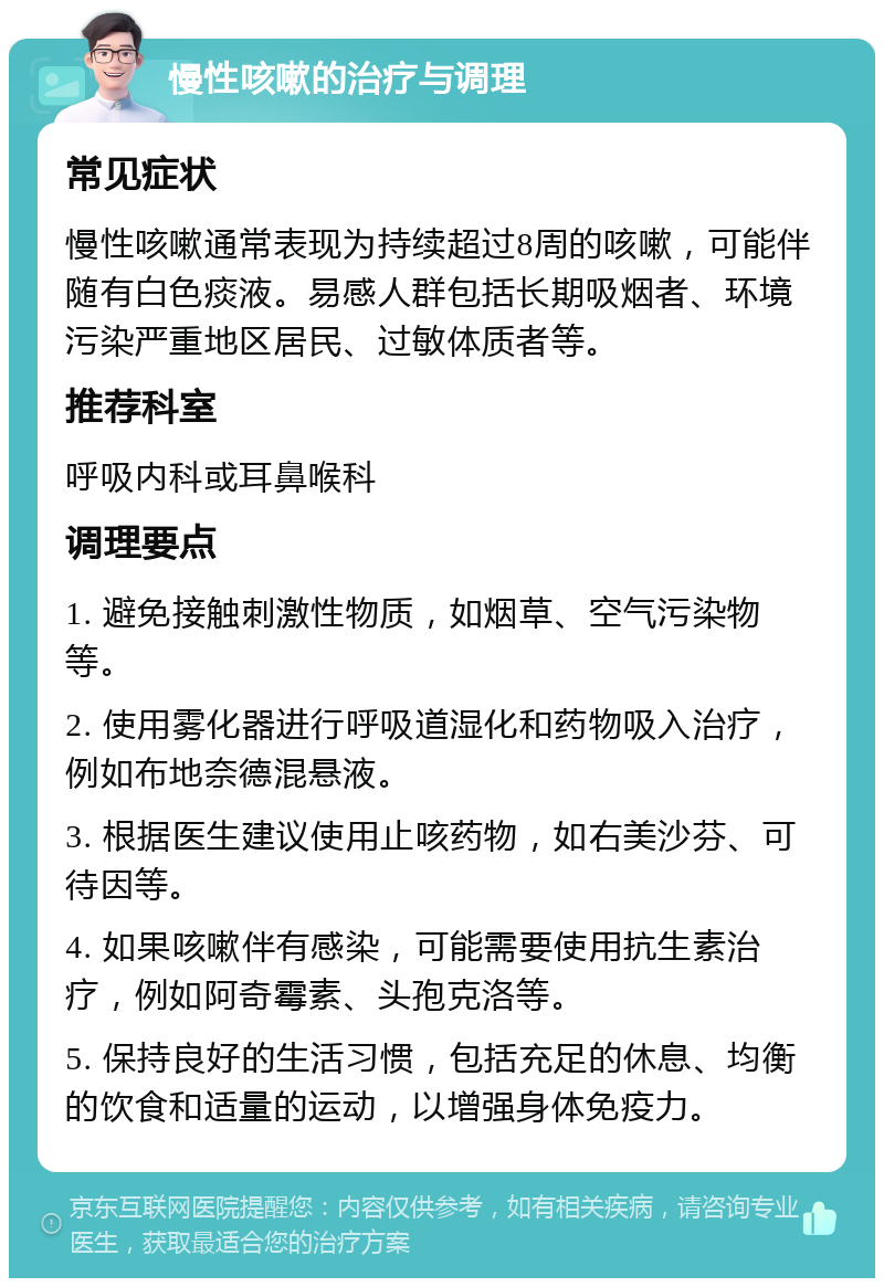 慢性咳嗽的治疗与调理 常见症状 慢性咳嗽通常表现为持续超过8周的咳嗽，可能伴随有白色痰液。易感人群包括长期吸烟者、环境污染严重地区居民、过敏体质者等。 推荐科室 呼吸内科或耳鼻喉科 调理要点 1. 避免接触刺激性物质，如烟草、空气污染物等。 2. 使用雾化器进行呼吸道湿化和药物吸入治疗，例如布地奈德混悬液。 3. 根据医生建议使用止咳药物，如右美沙芬、可待因等。 4. 如果咳嗽伴有感染，可能需要使用抗生素治疗，例如阿奇霉素、头孢克洛等。 5. 保持良好的生活习惯，包括充足的休息、均衡的饮食和适量的运动，以增强身体免疫力。