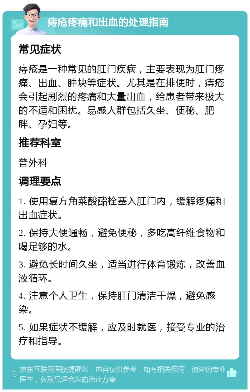 痔疮疼痛和出血的处理指南 常见症状 痔疮是一种常见的肛门疾病，主要表现为肛门疼痛、出血、肿块等症状。尤其是在排便时，痔疮会引起剧烈的疼痛和大量出血，给患者带来极大的不适和困扰。易感人群包括久坐、便秘、肥胖、孕妇等。 推荐科室 普外科 调理要点 1. 使用复方角菜酸酯栓塞入肛门内，缓解疼痛和出血症状。 2. 保持大便通畅，避免便秘，多吃高纤维食物和喝足够的水。 3. 避免长时间久坐，适当进行体育锻炼，改善血液循环。 4. 注意个人卫生，保持肛门清洁干燥，避免感染。 5. 如果症状不缓解，应及时就医，接受专业的治疗和指导。