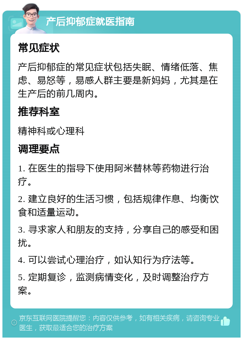 产后抑郁症就医指南 常见症状 产后抑郁症的常见症状包括失眠、情绪低落、焦虑、易怒等，易感人群主要是新妈妈，尤其是在生产后的前几周内。 推荐科室 精神科或心理科 调理要点 1. 在医生的指导下使用阿米替林等药物进行治疗。 2. 建立良好的生活习惯，包括规律作息、均衡饮食和适量运动。 3. 寻求家人和朋友的支持，分享自己的感受和困扰。 4. 可以尝试心理治疗，如认知行为疗法等。 5. 定期复诊，监测病情变化，及时调整治疗方案。