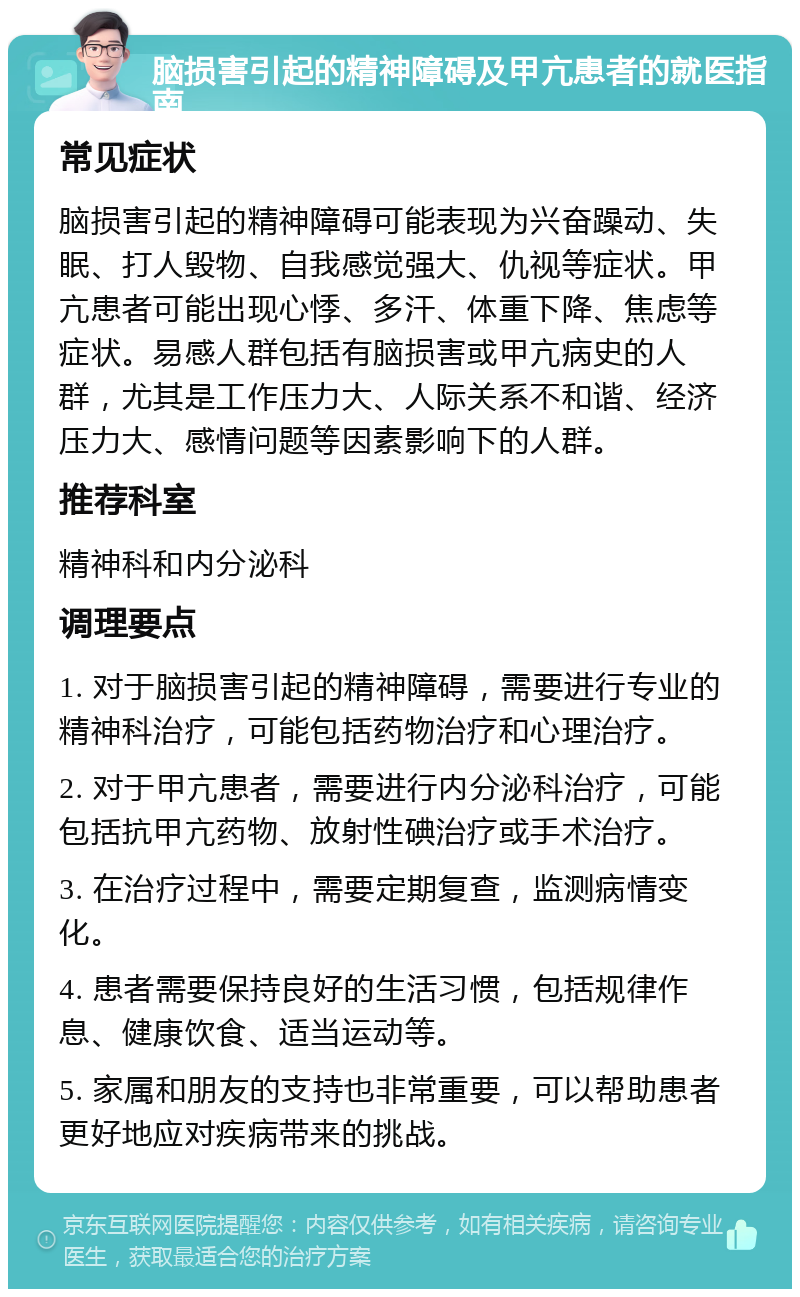 脑损害引起的精神障碍及甲亢患者的就医指南 常见症状 脑损害引起的精神障碍可能表现为兴奋躁动、失眠、打人毁物、自我感觉强大、仇视等症状。甲亢患者可能出现心悸、多汗、体重下降、焦虑等症状。易感人群包括有脑损害或甲亢病史的人群，尤其是工作压力大、人际关系不和谐、经济压力大、感情问题等因素影响下的人群。 推荐科室 精神科和内分泌科 调理要点 1. 对于脑损害引起的精神障碍，需要进行专业的精神科治疗，可能包括药物治疗和心理治疗。 2. 对于甲亢患者，需要进行内分泌科治疗，可能包括抗甲亢药物、放射性碘治疗或手术治疗。 3. 在治疗过程中，需要定期复查，监测病情变化。 4. 患者需要保持良好的生活习惯，包括规律作息、健康饮食、适当运动等。 5. 家属和朋友的支持也非常重要，可以帮助患者更好地应对疾病带来的挑战。