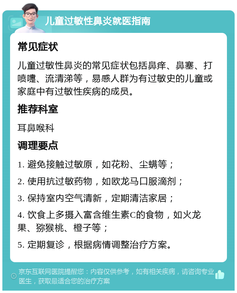 儿童过敏性鼻炎就医指南 常见症状 儿童过敏性鼻炎的常见症状包括鼻痒、鼻塞、打喷嚏、流清涕等，易感人群为有过敏史的儿童或家庭中有过敏性疾病的成员。 推荐科室 耳鼻喉科 调理要点 1. 避免接触过敏原，如花粉、尘螨等； 2. 使用抗过敏药物，如欧龙马口服滴剂； 3. 保持室内空气清新，定期清洁家居； 4. 饮食上多摄入富含维生素C的食物，如火龙果、猕猴桃、橙子等； 5. 定期复诊，根据病情调整治疗方案。