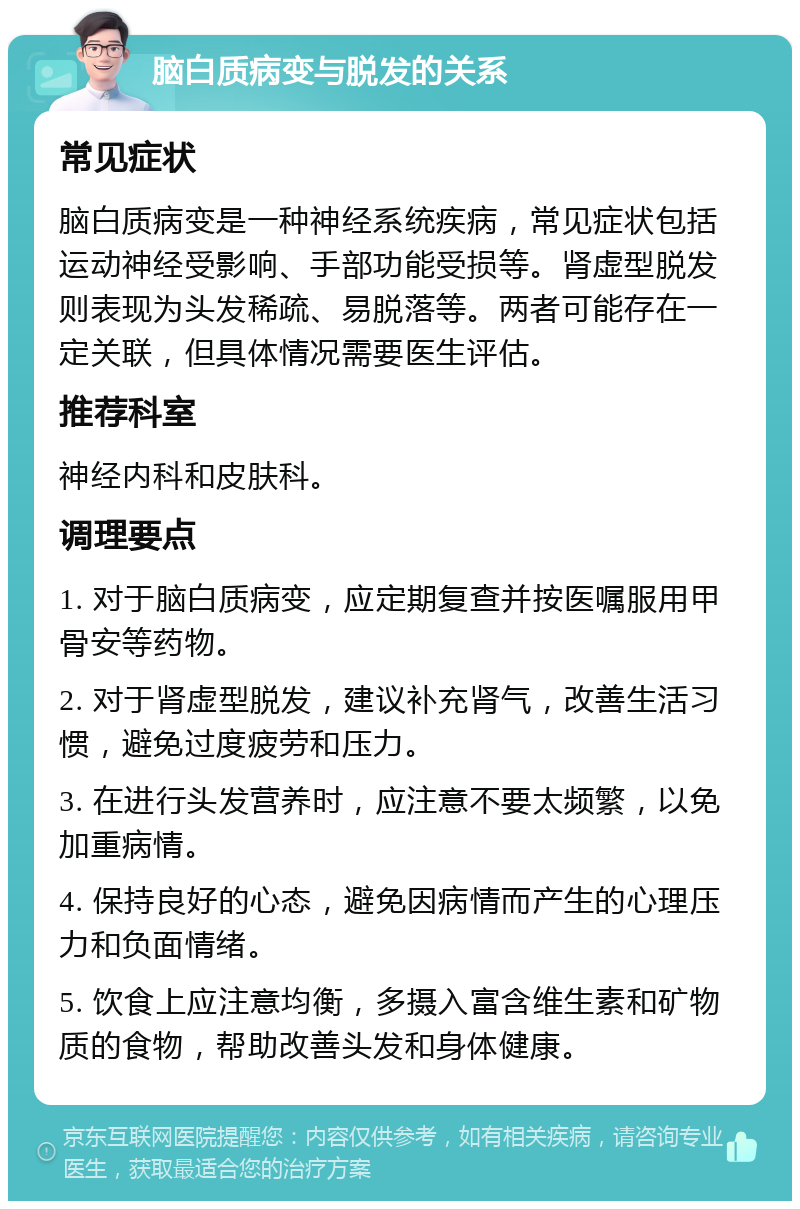 脑白质病变与脱发的关系 常见症状 脑白质病变是一种神经系统疾病，常见症状包括运动神经受影响、手部功能受损等。肾虚型脱发则表现为头发稀疏、易脱落等。两者可能存在一定关联，但具体情况需要医生评估。 推荐科室 神经内科和皮肤科。 调理要点 1. 对于脑白质病变，应定期复查并按医嘱服用甲骨安等药物。 2. 对于肾虚型脱发，建议补充肾气，改善生活习惯，避免过度疲劳和压力。 3. 在进行头发营养时，应注意不要太频繁，以免加重病情。 4. 保持良好的心态，避免因病情而产生的心理压力和负面情绪。 5. 饮食上应注意均衡，多摄入富含维生素和矿物质的食物，帮助改善头发和身体健康。